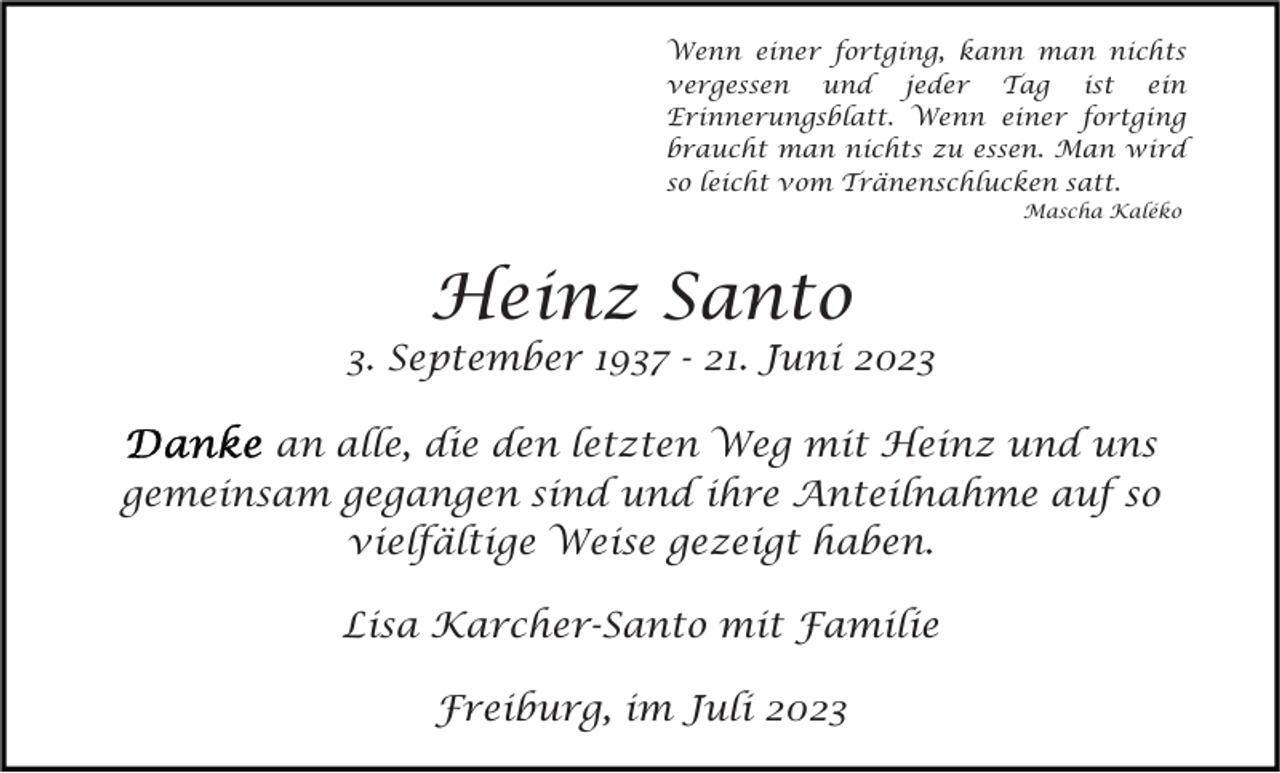 <p>Wenn einer fortging, kann man nichts<br />vergessen und jeder Tag ist ein<br />Erinnerungsblatt. Wenn einer fortging<br />braucht man nichts zu essen. Man wird<br />so leicht vom Tränenschlucken satt.<br />Mascha Kaléko</p><p>Heinz Santo</p><p>3. September 1937 - 21. Juni 2023<br />an alle, die den letzten Weg mit Heinz und uns<br />gemeinsam gegangen sind und ihre Anteilnahme auf so<br />vielfältige Weise gezeigt haben.<br />Lisa Karcher-Santo mit Familie<br />Freiburg, im Juli 2023</p>