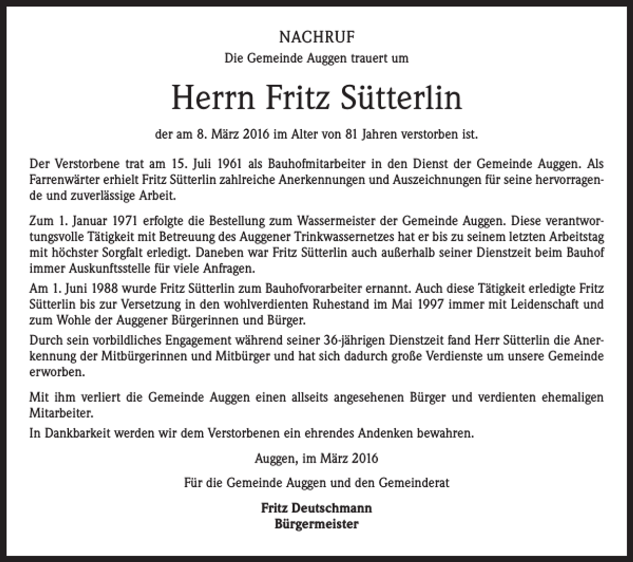 <p>NACHRUF<br />Die Gemeinde Auggen trauert um</p><p>Herrn Fritz Sütterlin<br />der am 8. März 2016 im Alter von 81 Jahren verstorben ist.<br />Der Verstorbene trat am 15. Juli 1961 als Bauhofmitarbeiter in den Dienst der Gemeinde Auggen. Als<br />Farrenwärter erhielt Fritz Sütterlin zahlreiche Anerkennungen und Auszeichnungen für seine hervorragende und zuverlässige Arbeit.<br />Zum 1. Januar 1971 erfolgte die Bestellung zum Wassermeister der Gemeinde Auggen. Diese verantwortungsvolle Tätigkeit mit Betreuung des Auggener Trinkwassernetzes hat er bis zu seinem letzten Arbeitstag<br />mit höchster Sorgfalt erledigt. Daneben war Fritz Sütterlin auch außerhalb seiner Dienstzeit beim Bauhof<br />immer Auskunftsstelle für viele Anfragen.<br />Am 1. Juni 1988 wurde Fritz Sütterlin zum Bauhofvorarbeiter ernannt. Auch diese Tätigkeit erledigte Fritz<br />Sütterlin bis zur Versetzung in den wohlverdienten Ruhestand im Mai 1997 immer mit Leidenschaft und<br />zum Wohle der Auggener Bürgerinnen und Bürger.<br />Durch sein vorbildliches Engagement während seiner 36-jährigen Dienstzeit fand Herr Sütterlin die Anerkennung der Mitbürgerinnen und Mitbürger und hat sich dadurch große Verdienste um unsere Gemeinde<br />erworben.<br />Mit ihm verliert die Gemeinde Auggen einen allseits angesehenen Bürger und verdienten ehemaligen<br />Mitarbeiter.<br />In Dankbarkeit werden wir dem Verstorbenen ein ehrendes Andenken bewahren.<br />Auggen, im März 2016<br />Für die Gemeinde Auggen und den Gemeinderat<br />Fritz Deutschmann<br />Bürgermeister</p>