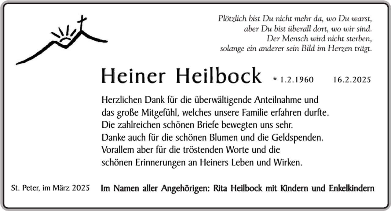 <p>Plötzlich bist Du nicht mehr da, wo Du warst,<br />aber Du bist überall dort, wo wir sind.<br />Der Mensch wird nicht sterben,<br />solange ein anderer sein Bild im Herzen trägt.</p><p>Heiner Heilbock</p><p>* 1.2.1960</p><p>16.2.2025</p><p>Herzlichen Dank für die überwältigende Anteilnahme und<br />das große Mitgefühl, welches unsere Familie erfahren durfte.<br />Die zahlreichen schönen Briefe bewegten uns sehr.<br />Danke auch für die schönen Blumen und die Geldspenden.<br />Vorallem aber für die tröstenden Worte und die<br />schönen Erinnerungen an Heiners Leben und Wirken.<br />St. Peter, im März 2025</p><p>Im Namen aller Angehörigen: Rita Heilbock mit Kindern und Enkelkindern</p>