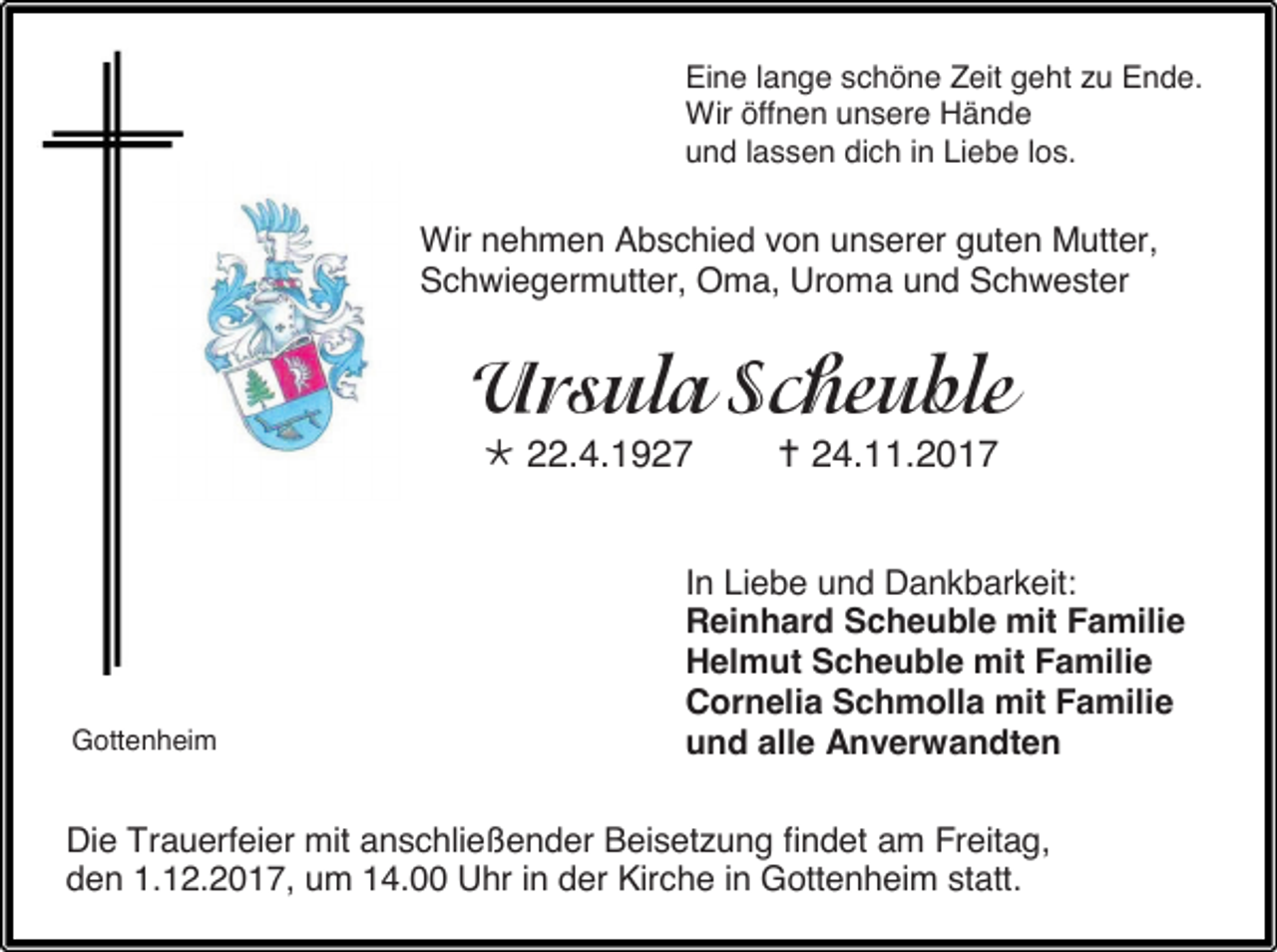 <p>Eine lange schöne Zeit geht zu Ende.<br />Wir öffnen unsere Hände<br />und lassen dich in Liebe los.</p><p>Wir nehmen Abschied von unserer guten Mutter,<br />Schwiegermutter, Oma, Uroma und Schwester</p><p> 22.4.1927</p><p>Gottenheim</p><p> 24.11.2017</p><p>In Liebe und Dankbarkeit:<br />Reinhard Scheuble mit Familie<br />Helmut Scheuble mit Familie<br />Cornelia Schmolla mit Familie<br />und alle Anverwandten</p><p>Die Trauerfeier mit anschließender Beisetzung findet am Freitag,<br />den 1.12.2017, um 14.00 Uhr in der Kirche in Gottenheim statt.</p>