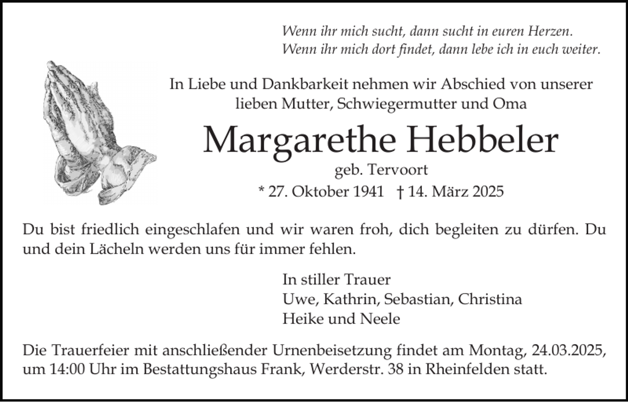 <p>Wenn ihr mich sucht, dann sucht in euren Herzen.<br />Wenn ihr mich dort findet, dann lebe ich in euch weiter.</p><p>In Liebe und Dankbarkeit nehmen wir Abschied von unserer<br />lieben Mutter, Schwiegermutter und Oma</p><p>Margarethe Hebbeler<br />geb. Tervoort<br />* 27. Oktober 1941 † 14. März 2025</p><p>Du bist friedlich eingeschlafen und wir waren froh, dich begleiten zu dürfen. Du<br />und dein Lächeln werden uns für immer fehlen.<br />In stiller Trauer<br />Uwe, Kathrin, Sebastian, Christina<br />Heike und Neele<br />Die Trauerfeier mit anschließender Urnenbeisetzung findet am Montag, 24.03.2025,<br />um 14:00 Uhr im Bestattungshaus Frank, Werderstr. 38 in Rheinfelden statt.</p>