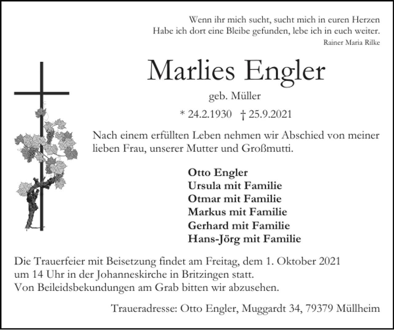 <p>Wenn ihr mich sucht, sucht mich in euren Herzen<br />Habe ich dort eine Bleibe gefunden, lebe ich in euch weiter.<br />Rainer Maria Rilke</p><p>Marlies Engler<br />geb. Müller<br />* 24.2.1930 † 25.9.2021<br />Nach einem erfüllten Leben nehmen wir Abschied von meiner<br />lieben Frau, unserer Mutter und Großmutti.<br />Otto Engler<br />Ursula mit Familie<br />Otmar mit Familie<br />Markus mit Familie<br />Gerhard mit Familie<br />Hans-Jörg mit Familie<br />Die Trauerfeier mit Beisetzung findet am Freitag, dem 1. Oktober 2021<br />um 14 Uhr in der Johanneskirche in Britzingen statt.<br />Von Beileidsbekundungen am Grab bitten wir abzusehen.<br />Traueradresse: Otto Engler, Muggardt 34, 79379 Müllheim</p>