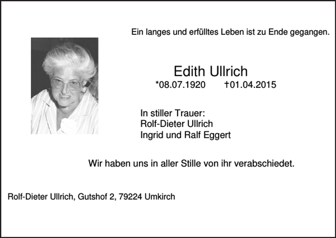 <p>Ein langes und erfülltes Leben ist zu Ende gegangen.</p><p>Edith Ullrich<br />*08.07.1920</p><p>�01.04.2015</p><p>In stiller Trauer:<br />Rolf-Dieter Ullrich<br />Ingrid und Ralf Eggert<br />Wir haben uns in aller Stille von ihr verabschiedet.</p><p>Rolf-Dieter Ullrich, Gutshof 2, 79224 Umkirch</p>