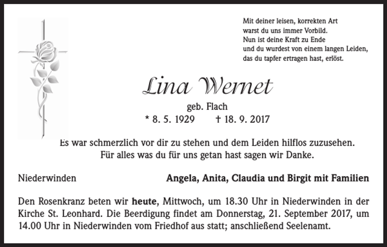 <p>Mit deiner leisen, korrekten Art<br />warst du uns immer Vorbild.<br />Nun ist deine Kraft zu Ende<br />und du wurdest von einem langen Leiden,<br />das du tapfer ertragen hast, erlöst.</p><p>Lina Wernet<br />geb. Flach<br />* 8. 5. 1929 † 18. 9. 2017<br />Es war schmerzlich vor dir zu stehen und dem Leiden hilflos zuzusehen.<br />Für alles was du für uns getan hast sagen wir Danke.<br />Niederwinden</p><p>Angela, Anita, Claudia und Birgit mit Familien</p><p>Den Rosenkranz beten wir heute, Mittwoch, um 18.30 Uhr in Niederwinden in der<br />Kirche St. Leonhard. Die Beerdigung findet am Donnerstag, 21. September 2017, um<br />14.00 Uhr in Niederwinden vom Friedhof aus statt; anschließend Seelenamt.</p>