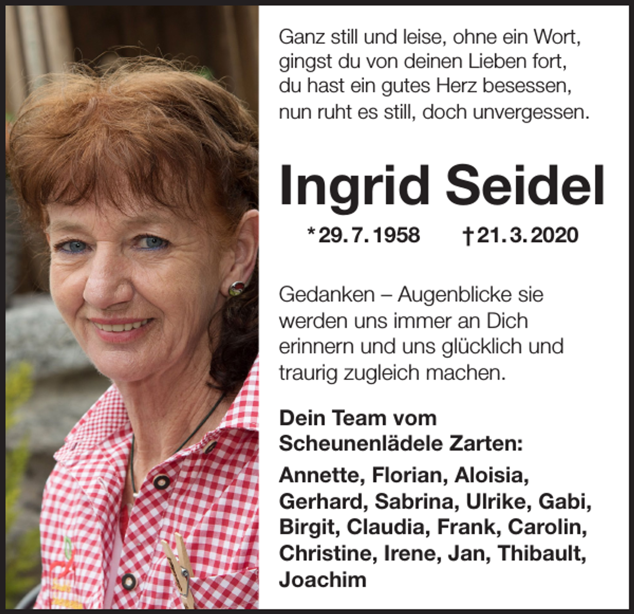 <p>Ganz still und leise, ohne ein Wort,<br />gingst du von deinen Lieben fort,<br />du hast ein gutes Herz besessen,<br />nun ruht es still, doch unvergessen.</p><p>Ingrid Seidel<br />* 29. 7. 1958</p><p>† 21. 3. 2020</p><p>Gedanken – Augenblicke sie<br />werden uns immer an Dich<br />erinnern und uns glücklich und<br />traurig zugleich machen.<br />Dein Team vom<br />Scheunenlädele Zarten:<br />Annette, Florian, Aloisia,<br />Gerhard, Sabrina, Ulrike, Gabi,<br />Birgit, Claudia, Frank, Carolin,<br />Christine, Irene, Jan, Thibault,<br />Joachim</p>