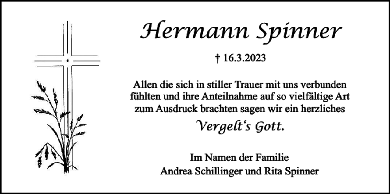<p>Hermann Spinner<br />† 16.3.2023<br />Allen die sich in stiller Trauer mit uns verbunden<br />fühlten und ihre Anteilnahme auf so vielfältige Art<br />zum Ausdruck brachten sagen wir ein herzliches</p><p>Vergelt‘s Gott.<br />Im Namen der Familie<br />Andrea Schillinger und Rita Spinner</p>