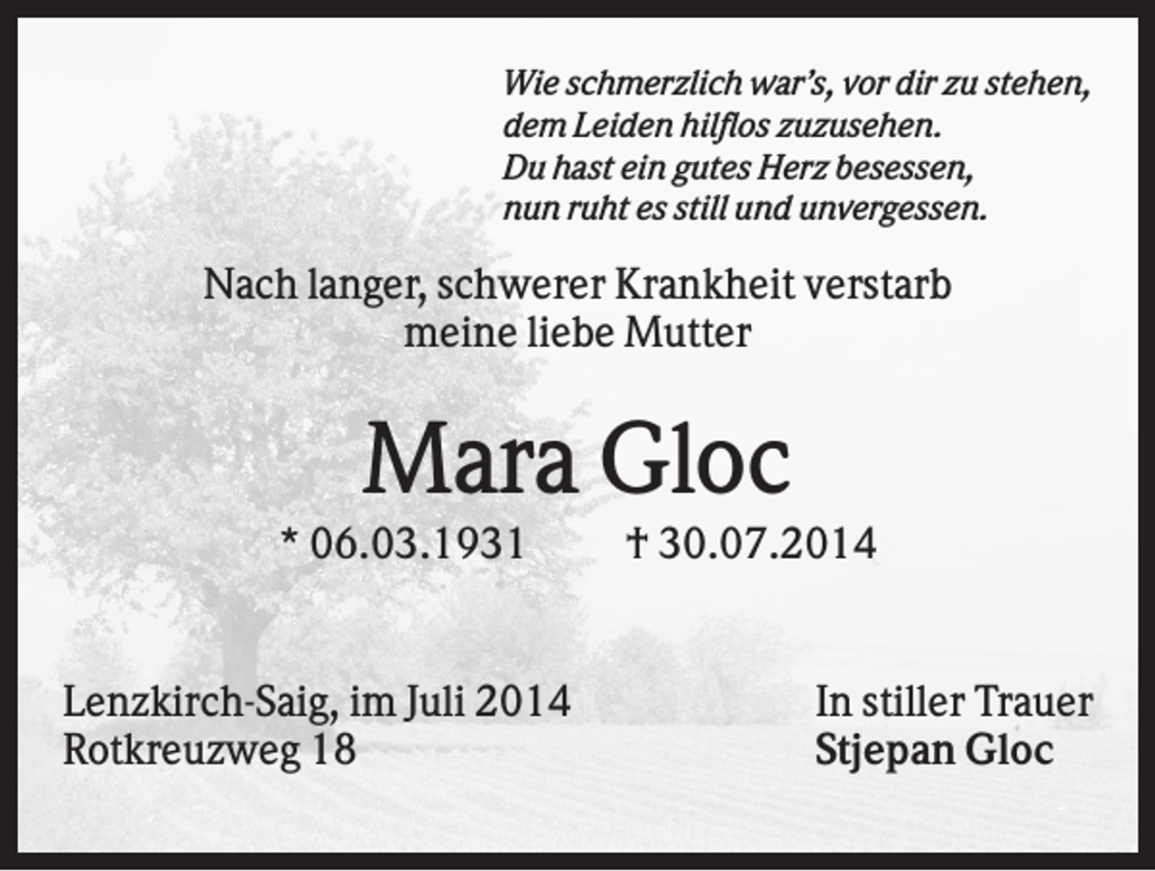 <p>Wie schmerzlich war’s, vor dir zu stehen,<br />dem Leiden hilflos zuzusehen.<br />Du hast ein gutes Herz besessen,<br />nun ruht es still und unvergessen.</p><p>Nach langer, schwerer Krankheit verstarb<br />meine liebe Mutter</p><p>Mara Gloc<br />* 06.03.1931</p><p>Lenzkirch-Saig, im Juli 2014<br />Rotkreuzweg 18</p><p>† 30.07.2014</p><p>In stiller Trauer<br />Stjepan Gloc</p>