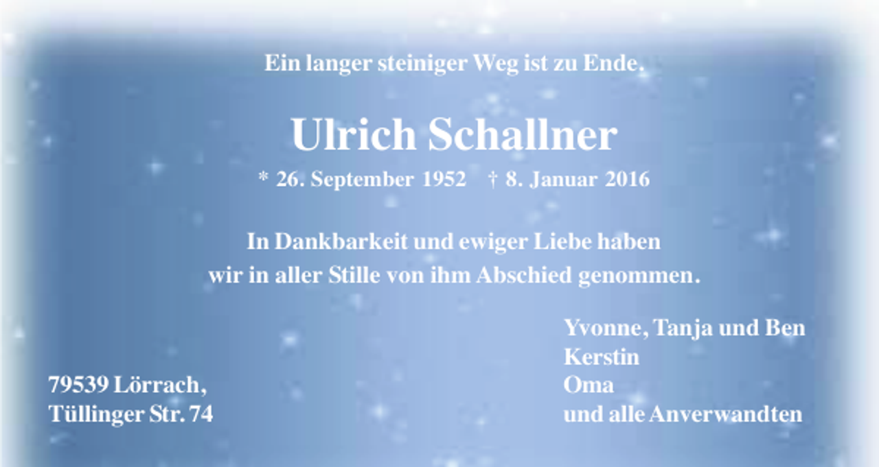 <p>Ein langer steiniger Weg ist zu Ende.</p><p>Ulrich Schallner<br />* 26. September 1952 † 8. Januar 2016</p><p>In Dankbarkeit und ewiger Liebe haben<br />wir in aller Stille von ihm Abschied genommen.</p><p>79539 Lörrach,<br />Tüllinger Str. 74</p><p>Yvonne, Tanja und Ben<br />Kerstin<br />Oma<br />und alle Anverwandten</p>