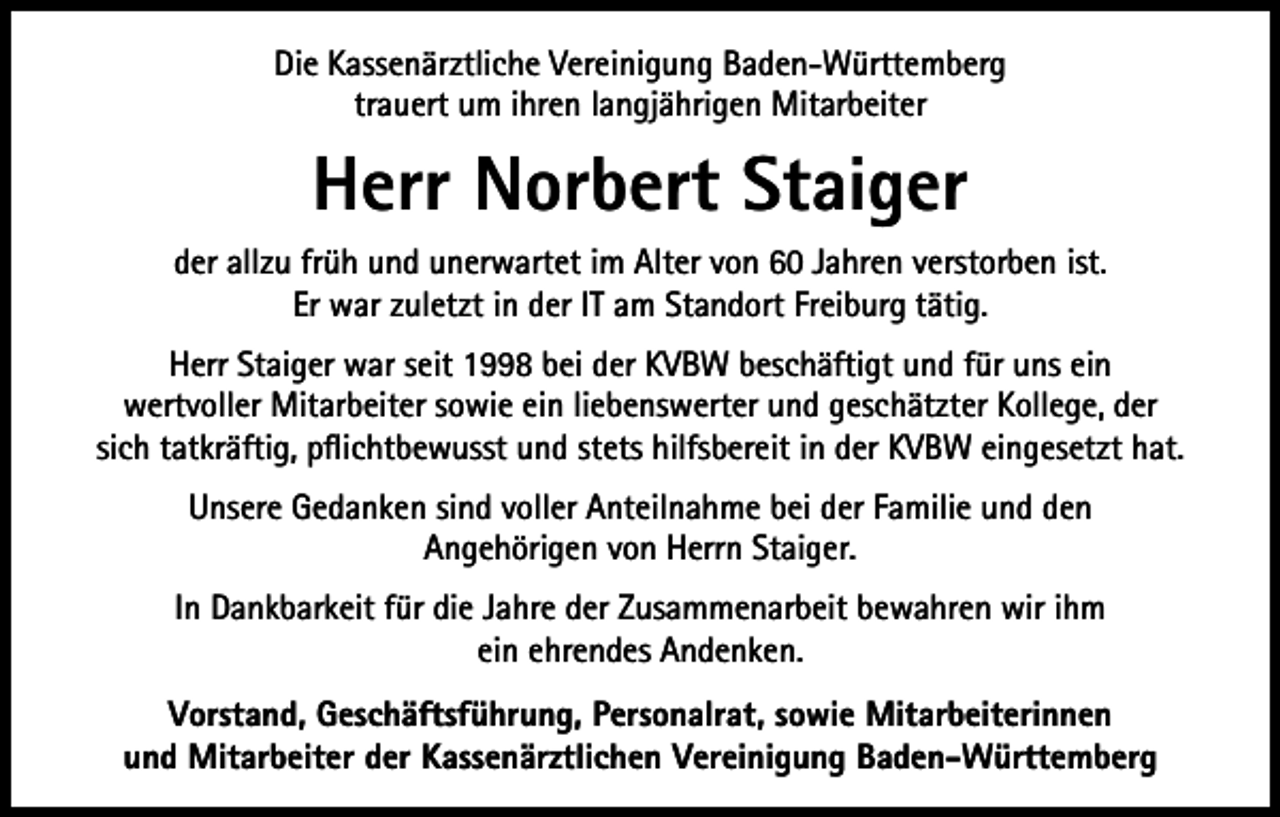 <p>Die Kassenärztliche Vereinigung Baden-Württemberg<br />trauert um ihren langjährigen Mitarbeiter</p><p>Herr Norbert Staiger<br />der allzu früh und unerwartet im Alter von 60 Jahren verstorben ist.<br />Er war zuletzt in der IT am Standort Freiburg tätig.<br />Herr Staiger war seit 1998 bei der KVBW beschäftigt und für uns ein<br />wertvoller Mitarbeiter sowie ein liebenswerter und geschätzter Kollege, der<br />sich tatkräftig, pflichtbewusst und stets hilfsbereit in der KVBW eingesetzt hat.<br />Unsere Gedanken sind voller Anteilnahme bei der Familie und den<br />Angehörigen von Herrn Staiger.<br />In Dankbarkeit für die Jahre der Zusammenarbeit bewahren wir ihm<br />ein ehrendes Andenken.<br />Vorstand, Geschäftsführung, Personalrat, sowie Mitarbeiterinnen<br />und Mitarbeiter der Kassenärztlichen Vereinigung Baden-Württemberg</p>