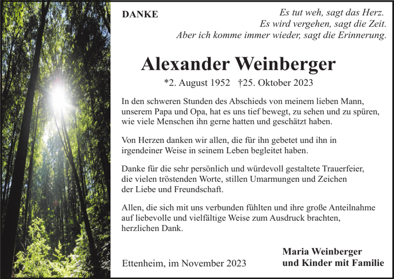<p>DANKE</p><p>Es tut weh, sagt das Herz.<br />Es wird vergehen, sagt die Zeit.<br />Aber ich komme immer wieder, sagt die Erinnerung.</p><p>Alexander Weinberger<br />*2. August 1952 †25. Oktober 2023<br />In den schweren Stunden des Abschieds von meinem lieben Mann,<br />unserem Papa und Opa, hat es uns tief bewegt, zu sehen und zu spüren,<br />wie viele Menschen ihn gerne hatten und geschätzt haben.<br />Von Herzen danken wir allen, die für ihn gebetet und ihn in<br />irgendeiner Weise in seinem Leben begleitet haben.<br />Danke für die sehr persönlich und würdevoll gestaltete Trauerfeier,<br />die vielen tröstenden Worte, stillen Umarmungen und Zeichen<br />der Liebe und Freundschaft.<br />Allen, die sich mit uns verbunden fühlten und ihre große Anteilnahme<br />auf liebevolle und vielfältige Weise zum Ausdruck brachten,<br />herzlichen Dank.</p><p>Ettenheim, im November 2023</p><p>Maria Weinberger<br />und Kinder mit Familie</p>