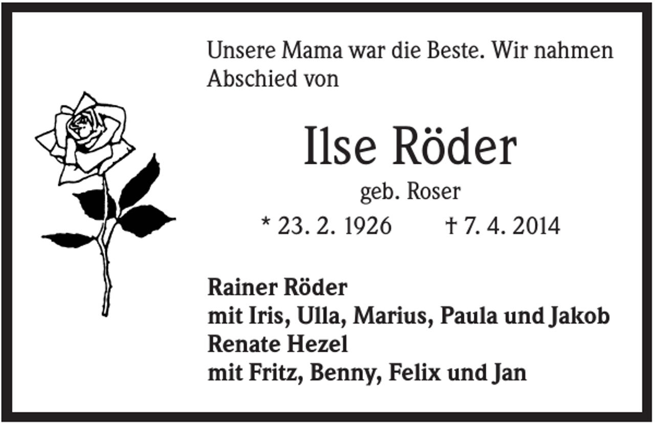 <p>Unsere Mama war die Beste. Wir nahmen<br />Abschied von</p><p>Ilse Röder<br />geb. Roser<br />* 23. 2. 1926<br />† 7. 4. 2014<br />Rainer Röder<br />mit Iris, Ulla, Marius, Paula und Jakob<br />Renate Hezel<br />mit Fritz, Benny, Felix und Jan</p>
