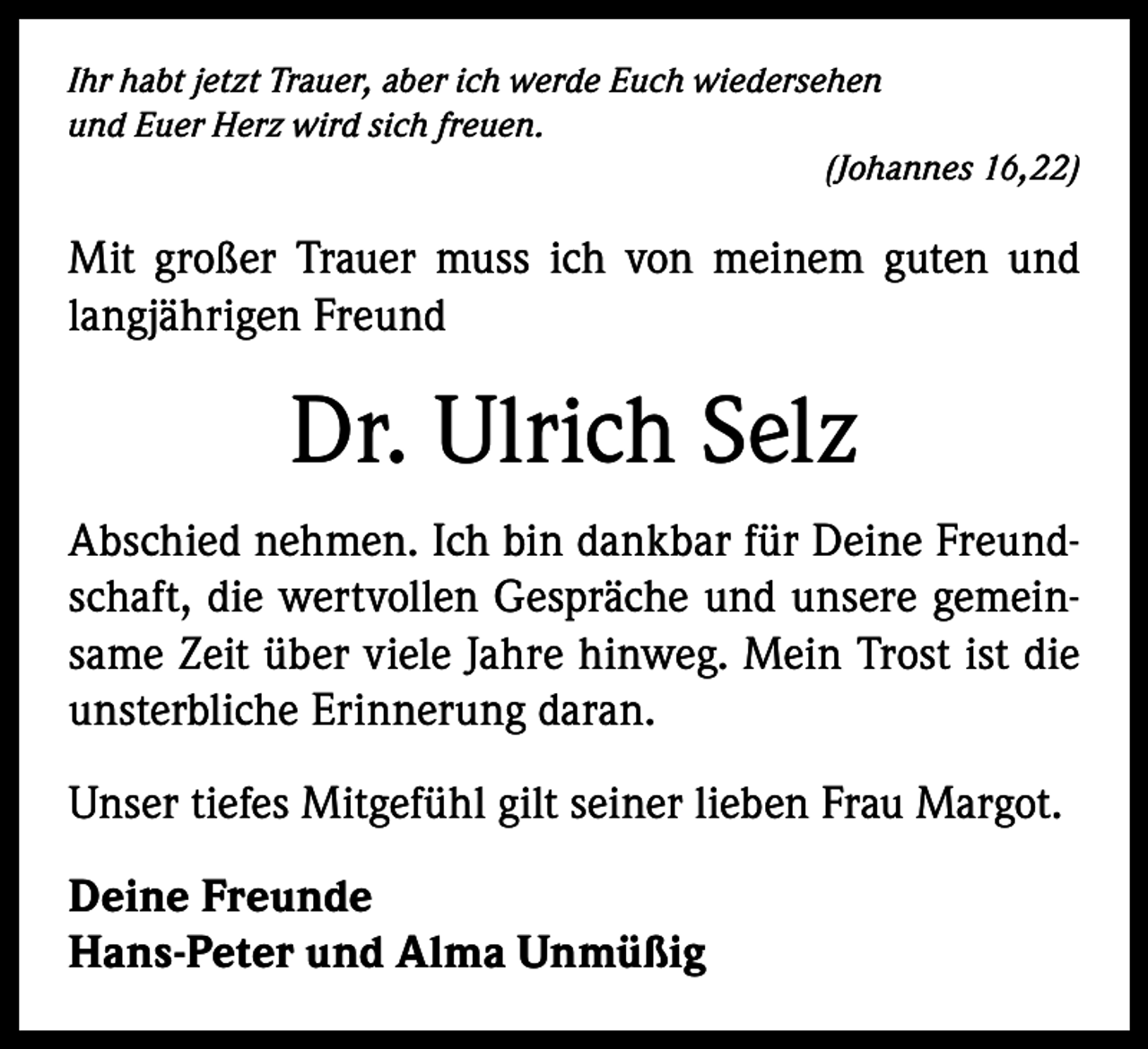 <p>Ihr habt jetzt Trauer, aber ich werde Euch wiedersehen<br />und Euer Herz wird sich freuen.</p><p>(Johannes 16,22)</p><p>Mit großer Trauer muss ich von meinem guten und<br />langjährigen Freund</p><p>Dr. Ulrich Selz<br />Abschied nehmen. Ich bin dankbar für Deine Freund­<br />schaft, die wertvollen Gespräche und unsere gemein­<br />same Zeit über viele Jahre hinweg. Mein Trost ist die<br />unsterbliche Erinnerung daran.<br />Unser tiefes Mitgefühl gilt seiner lieben Frau Margot.<br />Deine Freunde<br />Hans-Peter und Alma Unmüßig</p>
