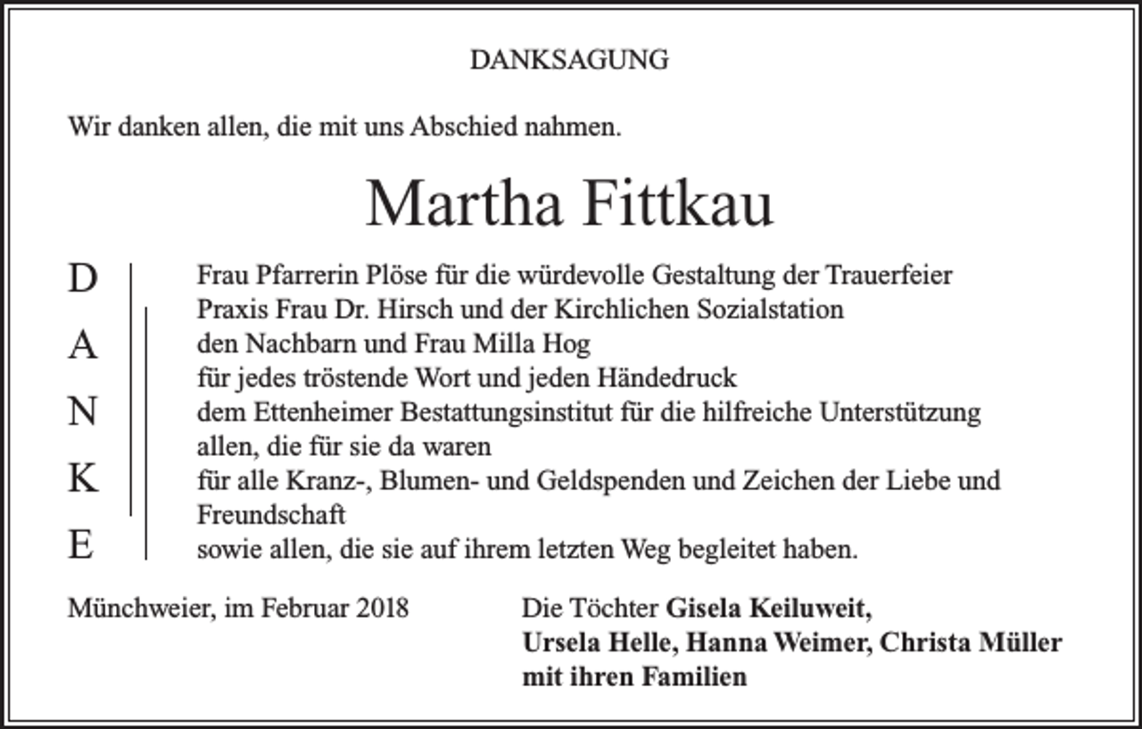 <p>DANKSAGUNG<br />Wir danken allen, die mit uns Abschied nahmen.</p><p>Martha Fittkau<br />D<br />A<br />N<br />K<br />E</p><p>Frau Pfarrerin Plöse für die würdevolle Gestaltung der Trauerfeier<br />Praxis Frau Dr. Hirsch und der Kirchlichen Sozialstation<br />den Nachbarn und Frau Milla Hog<br />für jedes tröstende Wort und jeden Händedruck<br />dem Ettenheimer Bestattungsinstitut für die hilfreiche Unterstützung<br />allen, die für sie da waren<br />für alle Kranz-, Blumen- und Geldspenden und Zeichen der Liebe und<br />Freundschaft<br />sowie allen, die sie auf ihrem letzten Weg begleitet haben.</p><p>Münchweier, im Februar 2018</p><p>Die Töchter Gisela Keiluweit,<br />Ursela Helle, Hanna Weimer, Christa Müller<br />mit ihren Familien</p>