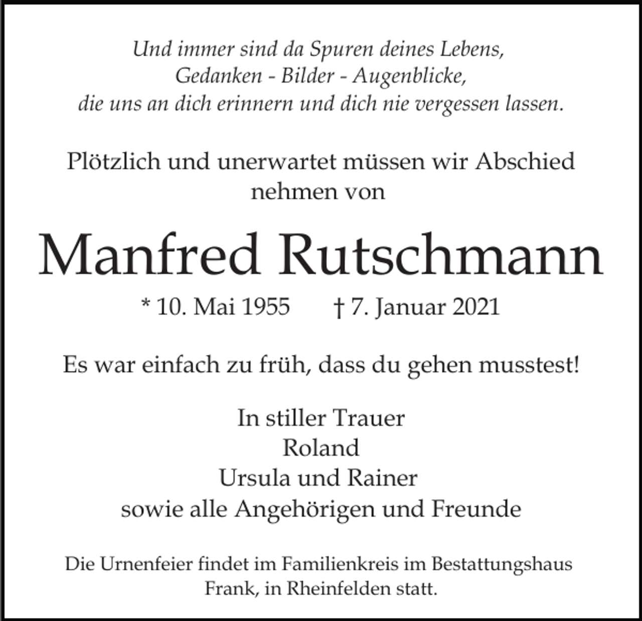 <p>Und immer sind da Spuren deines Lebens,<br />Gedanken - Bilder - Augenblicke,<br />die uns an dich erinnern und dich nie vergessen lassen.</p><p>Plötzlich und unerwartet müssen wir Abschied<br />nehmen von</p><p>Manfred Rutschmann<br />* 10. Mai 1955</p><p>† 7. Januar 2021</p><p>Es war einfach zu früh, dass du gehen musstest!<br />In stiller Trauer<br />Roland<br />Ursula und Rainer<br />sowie alle Angehörigen und Freunde<br />Die Urnenfeier findet im Familienkreis im Bestattungshaus<br />Frank, in Rheinfelden statt.</p>