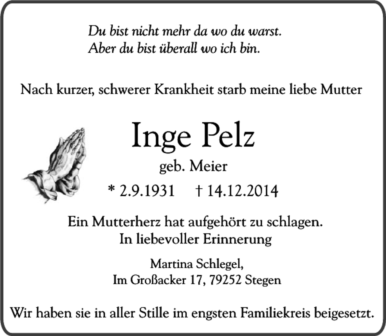 <p>Du bist nicht mehr da wo du warst.<br />Aber du bist überall wo ich bin.<br />Nach kurzer, schwerer Krankheit starb meine liebe Mutter</p><p>Inge Pelz<br />geb. Meier</p><p>* 2.9.1934.12.2014</p><p>Ein Mutterherz hat aufgehört zu schlagen.<br />In liebevoller Erinnerung<br />Martina Schlegel,<br />Im Großacker 17, 79252 Stegen</p><p>Wir haben sie in aller Stille im engsten Familiekreis beigesetzt.</p>
