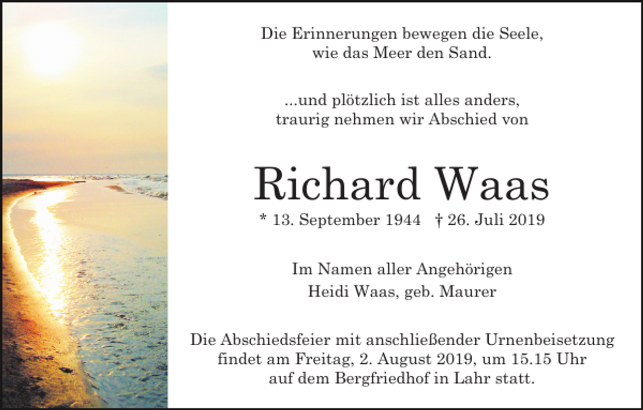 <p>Die Erinnerungen bewegen die Seele,<br />wie das Meer den Sand.<br />...und plötzlich ist alles anders,<br />traurig nehmen wir Abschied von</p><p>Richard Waas<br />* 13. September 1944 † 26. Juli 2019<br />Im Namen aller Angehörigen<br />Heidi Waas, geb. Maurer<br />Die Abschiedsfeier mit anschließender Urnenbeisetzung<br />findet am Freitag, 2. August 2019, um 15.15 Uhr<br />auf dem Bergfriedhof in Lahr statt.</p>