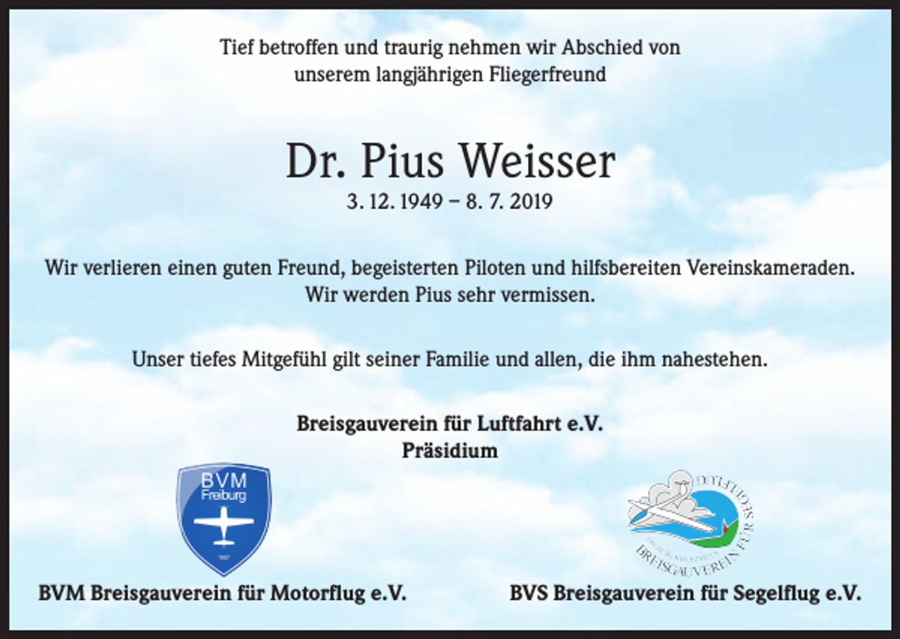 <p>Tief betroffen und traurig nehmen wir Abschied von<br />unserem langjährigen Fliegerfreund</p><p>Dr. Pius Weisser<br />3. 12. 1949 – 8. 7. 2019</p><p>Wir verlieren einen guten Freund, begeisterten Piloten und hilfsbereiten Vereinskameraden.<br />Wir werden Pius sehr vermissen.<br />Unser tiefes Mitgefühl gilt seiner Familie und allen, die ihm nahestehen.<br />Breisgauverein für Luftfahrt e.V.<br />Präsidium</p><p>BVM Breisgauverein für Motorflug e.V.</p><p>BVS Breisgauverein für Segelflug e.V.</p>