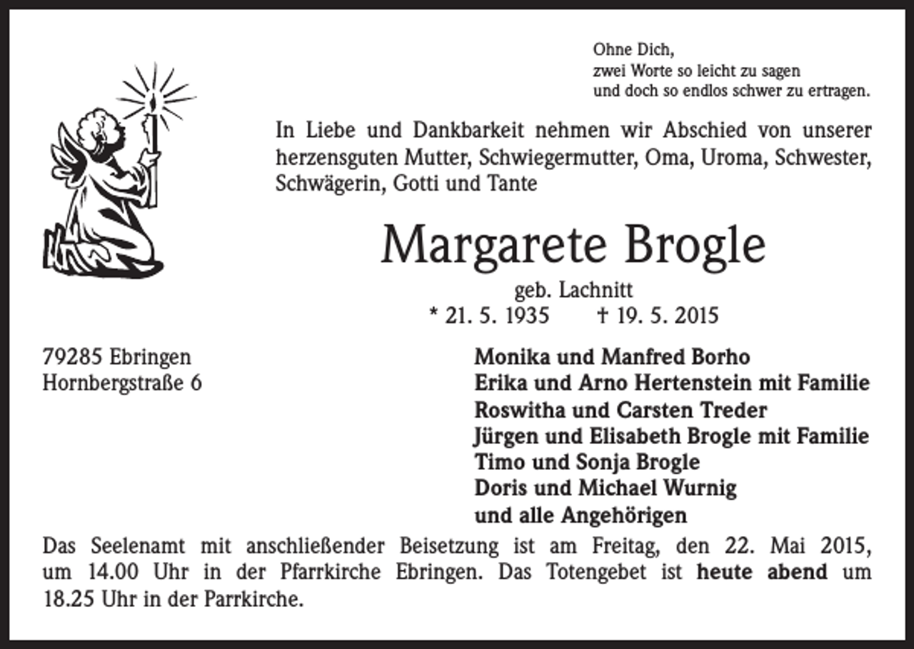 <p>Ohne Dich,<br />zwei Worte so leicht zu sagen<br />und doch so endlos schwer zu ertragen.</p><p>In Liebe und Dankbarkeit nehmen wir Abschied von unserer<br />herzensguten Mutter, Schwiegermutter, Oma, Uroma, Schwester,<br />Schwägerin, Gotti und Tante</p><p>Margarete Brogle<br />geb. Lachnitt<br />* 21. 5. 1935 † 19. 5. 2015</p><p>79285 Ebringen<br />Monika und Manfred Borho<br />Hornbergstraße 6 Erika und Arno Hertenstein mit Familie<br />Roswitha und Carsten Treder<br />Jürgen und Elisabeth Brogle mit Familie<br />Timo und Sonja Brogle<br />Doris und Michael Wurnig<br />und alle Angehörigen<br />Das Seelenamt mit anschließender Beisetzung ist am Freitag, den 22. Mai 2015,<br />um 14.00 Uhr in der Pfarrkirche Ebringen. Das Totengebet ist heute abend um<br />18.25 Uhr in der Parrkirche.</p>