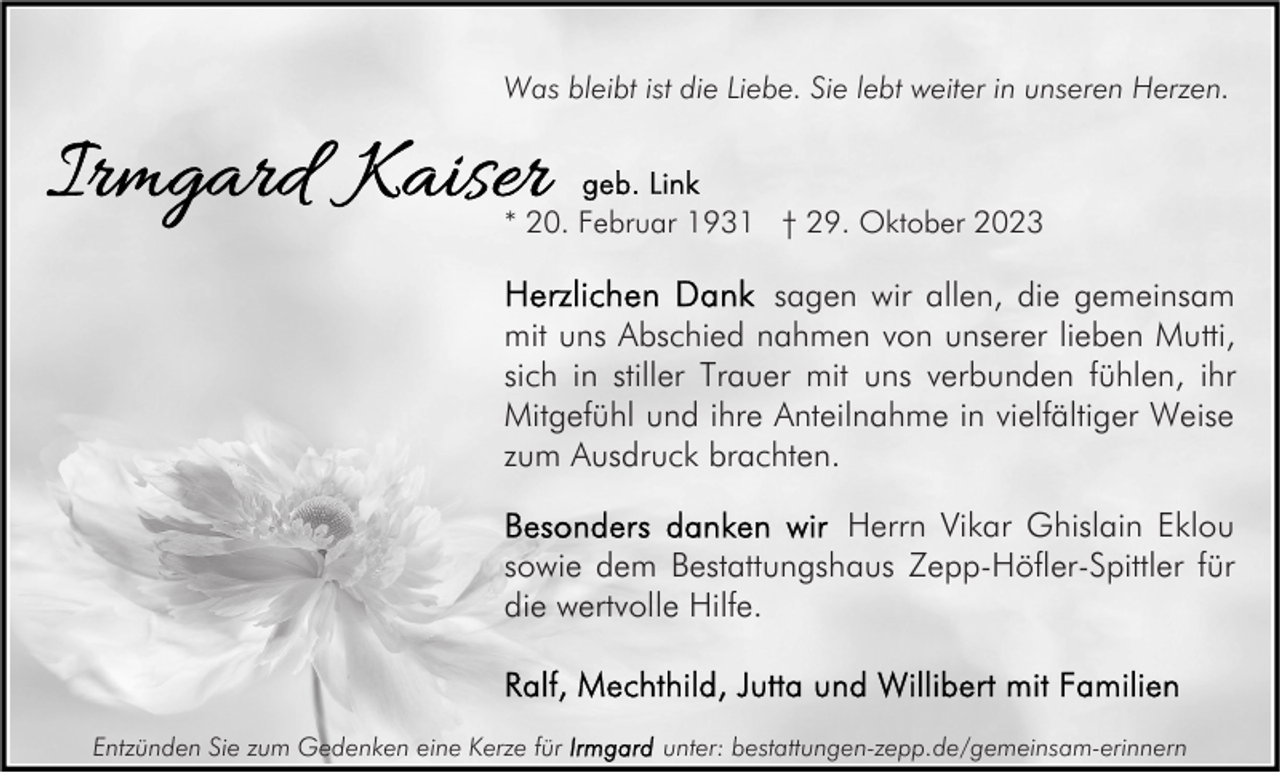 <p>Was bleibt ist die Liebe. Sie lebt weiter in unseren Herzen.</p><p>* 20. Februar 1931 † 29. Oktober 2023</p><p>sagen wir allen, die gemeinsam<br />mit uns Abschied nahmen von unserer lieben Mutti,<br />sich in stiller Trauer mit uns verbunden fühlen, ihr<br />Mitgefühl und ihre Anteilnahme in vielfältiger Weise<br />zum Ausdruck brachten.<br />Herrn Vikar Ghislain Eklou<br />sowie dem Bestattungshaus Zepp-Höfler-Spittler für<br />die wertvolle Hilfe.</p><p>Entzünden Sie zum Gedenken eine Kerze für</p><p>unter: bestattungen-zepp.de/gemeinsam-erinnern</p>