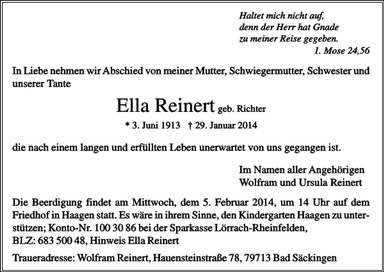 <p>Haltet mich nicht auf,<br />denn der Herr hat Gnade<br />zu meiner Reise gegeben.<br />1. Mose 24,56</p><p>In Liebe nehmen wir Abschied von meiner Mutter, Schwiegermutter, Schwester und<br />unserer Tante</p><p>Ella Reinert geb. Richter<br />* 3. Juni 1913 † 29. Januar 2014</p><p>die nach einem langen und erfüllten Leben unerwartet von uns gegangen ist.<br />Im Namen aller Angehörigen<br />Wolfram und Ursula Reinert<br />Die Beerdigung findet am Mittwoch, dem 5. Februar 2014, um 14 Uhr auf dem<br />Friedhof in Haagen statt. Es wäre in ihrem Sinne, den Kindergarten Haagen zu unterstützen; Konto-Nr. 100 30 86 bei der Sparkasse Lörrach-Rheinfelden,<br />BLZ: 683 500 48, Hinweis Ella Reinert<br />Traueradresse: Wolfram Reinert, Hauensteinstraße 78, 79713 Bad Säckingen</p>