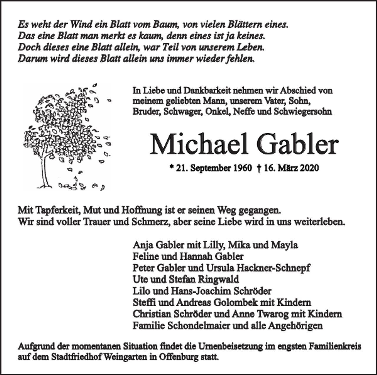 <p>Es weht der Wind ein Blatt vom Baum, von vielen Blättern eines.<br />Das eine Blatt man merkt es kaum, denn eines ist ja keines.<br />Doch dieses eine Blatt allein, war Teil von unserem Leben.<br />Darum wird dieses Blatt allein uns immer wieder fehlen.<br />In Liebe und Dankbarkeit nehmen wir Abschied von<br />meinem geliebten Mann, unserem Vater, Sohn,<br />Bruder, Schwager, Onkel, Neffe und Schwiegersohn</p><p>Michael Gabler<br />* 21. September 1960 † 16. März 2020</p><p>Mit Tapferkeit, Mut und Hoffnung ist er seinen Weg gegangen.<br />Wir sind voller Trauer und Schmerz, aber seine Liebe wird in uns weiterleben.<br />Anja Gabler mit Lilly, Mika und Mayla<br />Feline und Hannah Gabler<br />Peter Gabler und Ursula Hackner-Schnepf<br />Ute und Stefan Ringwald<br />Lilo und Hans-Joachim Schröder<br />Steffi und Andreas Golombek mit Kindern<br />Christian Schröder und Anne Twarog mit Kindern<br />Familie Schondelmaier und alle Angehörigen<br />Aufgrund der momentanen Situation findet die Urnenbeisetzung im engsten Familienkreis<br />auf dem Stadtfriedhof Weingarten in Offenburg statt.</p>