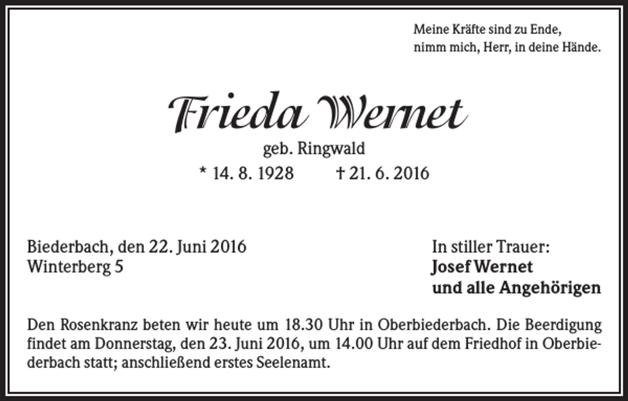 <p>Meine Kräfte sind zu Ende,<br />nimm mich, Herr, in deine Hände.</p><p>Frieda Wernet<br />geb. Ringwald<br />* 14. 8. 1928<br />† 21. 6. 2016</p><p>Biederbach, den 22. Juni 2016<br />Winterberg 5</p><p>In stiller Trauer:<br />Josef Wernet<br />und alle Angehörigen</p><p>Den Rosenkranz beten wir heute um 18.30 Uhr in Oberbiederbach. Die Beerdigung<br />findet am Donnerstag, den 23. Juni 2016, um 14.00 Uhr auf dem Friedhof in Oberbiederbach statt; anschließend erstes Seelenamt.</p>