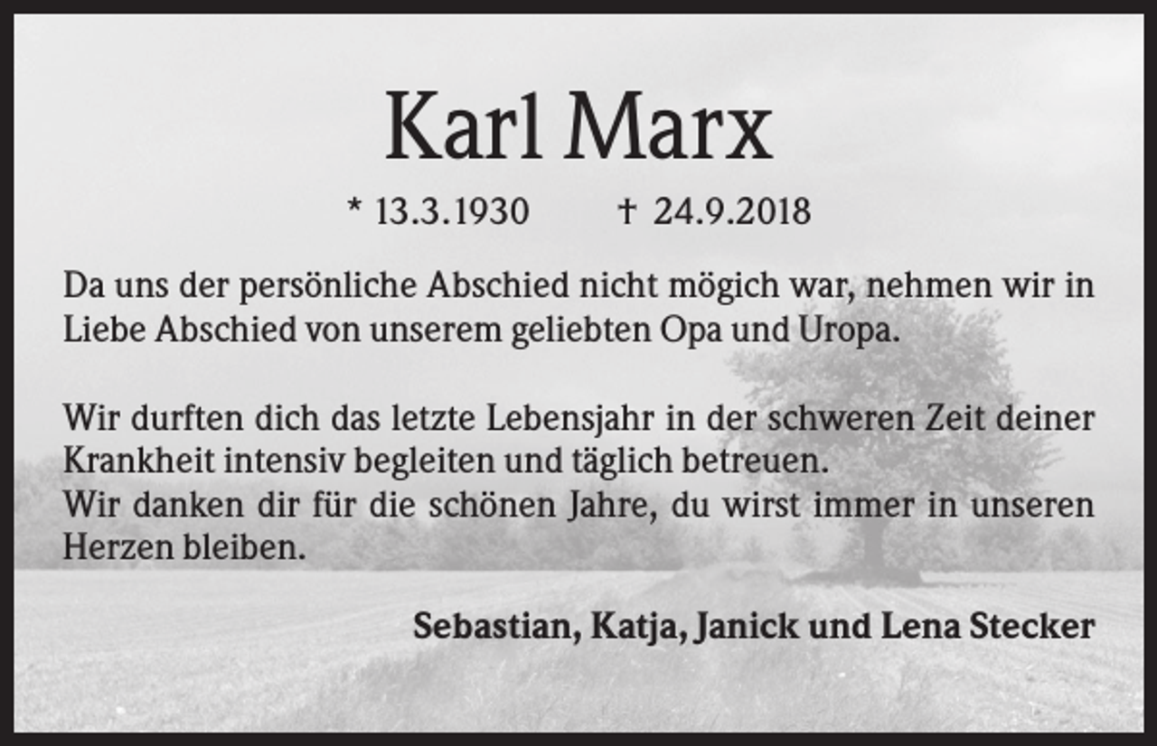 <p>Karl Marx<br />* 13.3.1930</p><p>† 24.9.2018</p><p>Da uns der persönliche Abschied nicht mögich war, nehmen wir in<br />Liebe Abschied von unserem geliebten Opa und Uropa.<br />Wir durften dich das letzte Lebensjahr in der schweren Zeit deiner<br />Krankheit intensiv begleiten und täglich betreuen.<br />Wir danken dir für die schönen Jahre, du wirst immer in unseren<br />Herzen bleiben.<br />Sebastian, Katja, Janick und Lena Stecker</p>