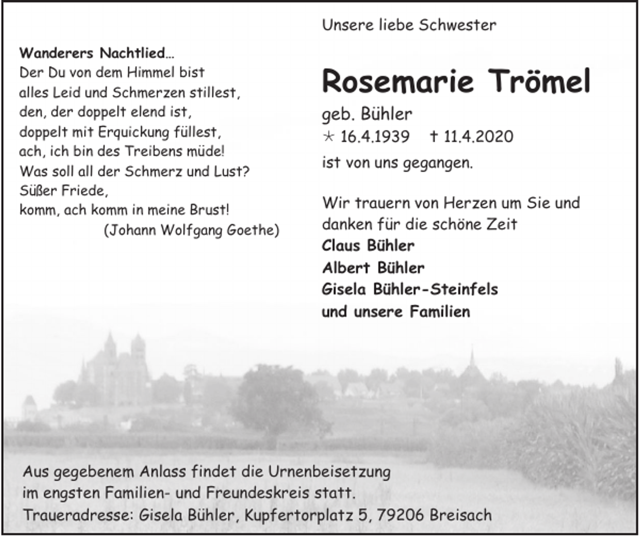 <p>Unsere liebe Schwester<br />Wanderers Nachtlied…<br />Der Du von dem Himmel bist<br />alles Leid und Schmerzen stillest,<br />den, der doppelt elend ist,<br />doppelt mit Erquickung füllest,<br />ach, ich bin des Treibens müde!<br />Was soll all der Schmerz und Lust?<br />Süßer Friede,<br />komm, ach komm in meine Brust!<br />(Johann Wolfgang Goethe)</p><p>Rosemarie Trömel<br />geb. Bühler<br /> 16.4.1939</p><p> 11.4.2020</p><p>ist von uns gegangen.<br />Wir trauern von Herzen um Sie und<br />danken für die schöne Zeit<br />Claus Bühler<br />Albert Bühler<br />Gisela Bühler-Steinfels<br />und unsere Familien</p><p>Aus gegebenem Anlass findet die Urnenbeisetzung<br />im engsten Familien- und Freundeskreis statt.<br />Traueradresse: Gisela Bühler, Kupfertorplatz 5, 79206 Breisach</p>