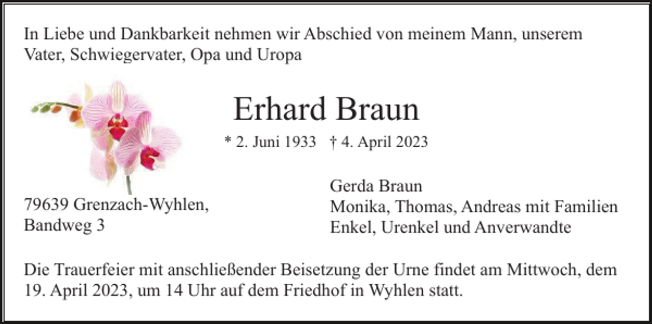 <p>In Liebe und Dankbarkeit nehmen wir Abschied von meinem Mann, unserem<br />Vater, Schwiegervater, Opa und Uropa</p><p>Erhard Braun<br />* 2. Juni 1933 † 4. April 2023</p><p>79639 Grenzach-Wyhlen,<br />Bandweg 3</p><p>Gerda Braun<br />Monika, Thomas, Andreas mit Familien<br />Enkel, Urenkel und Anverwandte</p><p>Die Trauerfeier mit anschließender Beisetzung der Urne findet am Mittwoch, dem<br />19. April 2023, um 14 Uhr auf dem Friedhof in Wyhlen statt.</p>