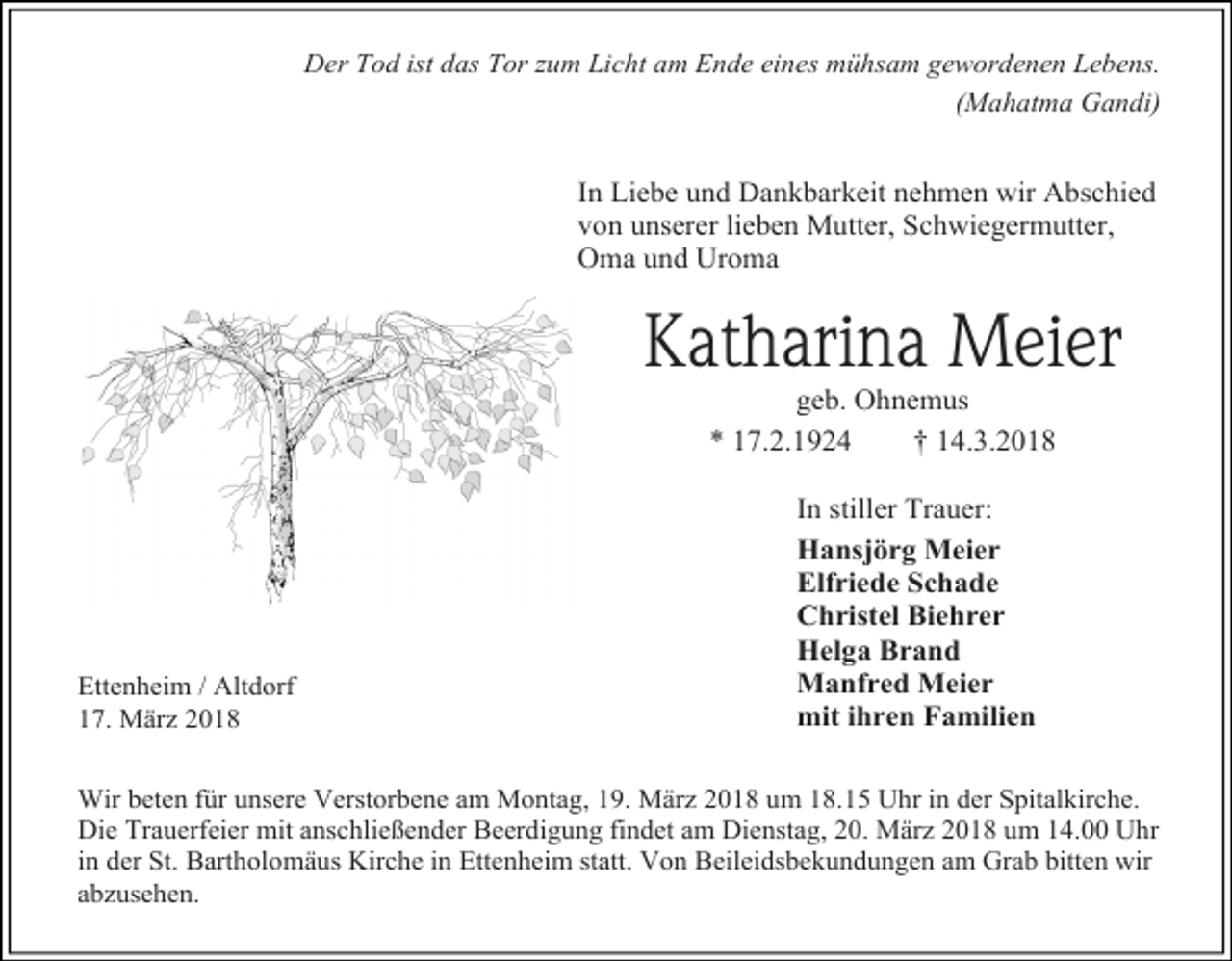<p>Der Tod ist das Tor zum Licht am Ende eines mühsam gewordenen Lebens.<br />(Mahatma Gandi)</p><p>In Liebe und Dankbarkeit nehmen wir Abschied<br />von unserer lieben Mutter, Schwiegermutter,<br />Oma und Uroma</p><p>Katharina Meier<br />geb. Ohnemus<br />* 17.2.1924<br />† 14.3.2018</p><p>Ettenheim / Altdorf<br />17. März 2018</p><p>In stiller Trauer:<br />Hansjörg Meier<br />Elfriede Schade<br />Christel Biehrer<br />Helga Brand<br />Manfred Meier<br />mit ihren Familien</p><p>Wir beten für unsere Verstorbene am Montag, 19. März 2018 um 18.15 Uhr in der Spitalkirche.<br />Die Trauerfeier mit anschließender Beerdigung findet am Dienstag, 20. März 2018 um 14.00 Uhr<br />in der St. Bartholomäus Kirche in Ettenheim statt. Von Beileidsbekundungen am Grab bitten wir<br />abzusehen.</p>