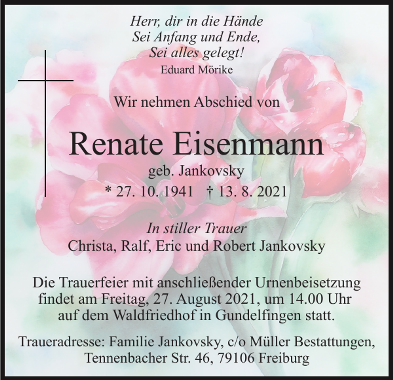 <p>Herr, dir in die Hände<br />Sei Anfang und Ende,<br />Sei alles gelegt!<br />Eduard Mörike</p><p>Wir nehmen Abschied von</p><p>Renate Eisenmann<br />geb. Jankovsky<br />* 27. 10. 1941 † 13. 8. 2021</p><p>In stiller Trauer<br />Christa, Ralf, Eric und Robert Jankovsky<br />Die Trauerfeier mit anschließender Urnenbeisetzung<br />findet am Freitag, 27. August 2021, um 14.00 Uhr<br />auf dem Waldfriedhof in Gundelfingen statt.<br />Traueradresse: Familie Jankovsky, c/o Müller Bestattungen,<br />Tennenbacher Str. 46, 79106 Freiburg</p>