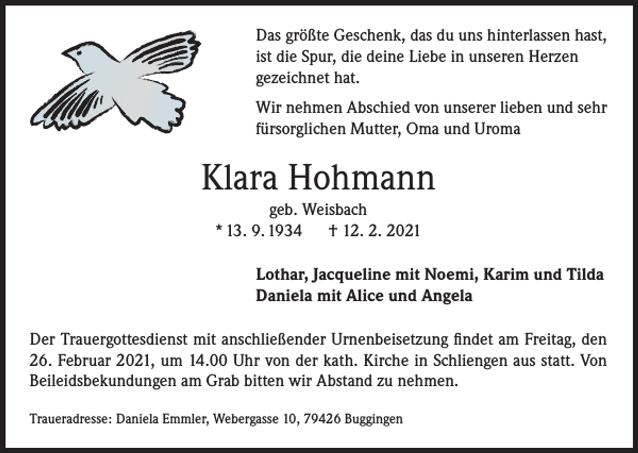 <p>Das größte Geschenk, das du uns hinterlassen hast,<br />ist die Spur, die deine Liebe in unseren Herzen<br />gezeichnet hat.<br />Wir nehmen Abschied von unserer lieben und sehr<br />fürsorglichen Mutter, Oma und Uroma</p><p>Klara Hohmann<br />geb. Weisbach<br />* 13. 9. 1934<br />† 12. 2. 2021<br />Lothar, Jacqueline mit Noemi, Karim und Tilda<br />Daniela mit Alice und Angela<br />Der Trauergottesdienst mit anschließender Urnenbeisetzung findet am Freitag, den<br />26. Februar 2021, um 14.00 Uhr von der kath. Kirche in Schliengen aus statt. Von<br />Beileidsbekundungen am Grab bitten wir Abstand zu nehmen.<br />Traueradresse: Daniela Emmler, Webergasse 10, 79426 Buggingen</p>