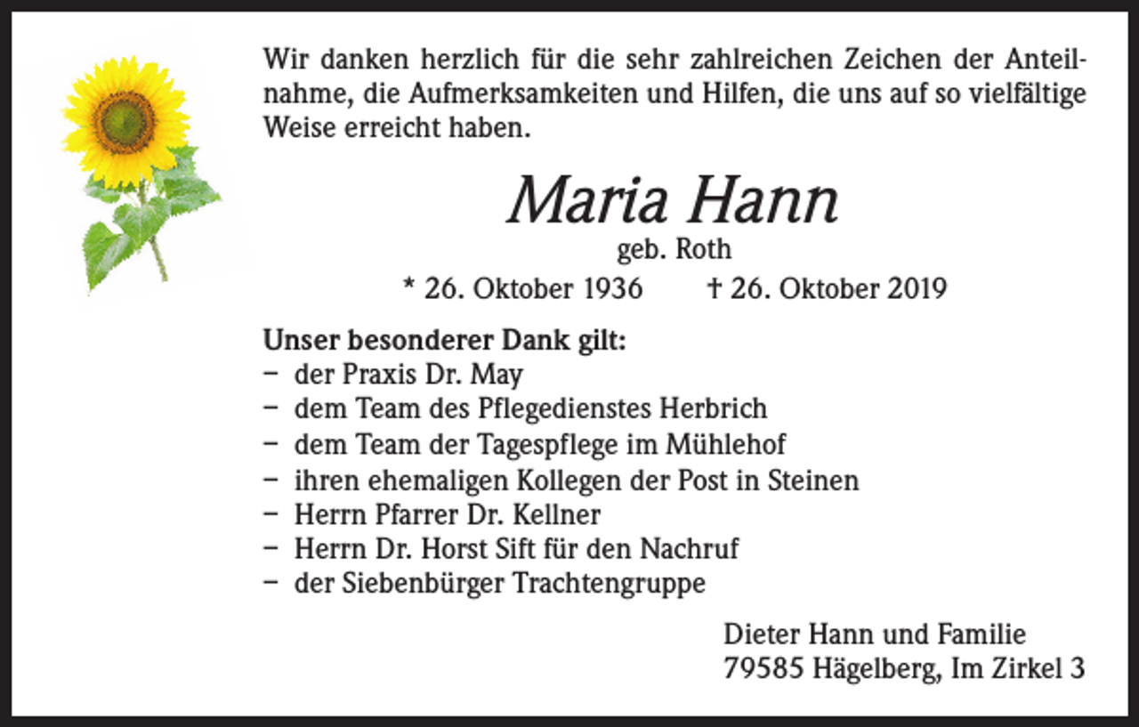 <p>Wir danken herzlich für die sehr zahlreichen Zeichen der Anteilnahme, die Aufmerksamkeiten und Hilfen, die uns auf so vielfältige<br />Weise erreicht haben.</p><p>Maria Hann</p><p>geb. Roth<br />* 26. Oktober 1936 † 26. Oktober 2019<br />Unser besonderer Dank gilt:<br />– der Praxis Dr. May<br />– dem Team des Pflegedienstes Herbrich<br />– dem Team der Tagespflege im Mühlehof<br />– ihren ehemaligen Kollegen der Post in Steinen<br />– Herrn Pfarrer Dr. Kellner<br />– Herrn Dr. Horst Sift für den Nachruf<br />– der Siebenbürger Trachtengruppe<br />Dieter Hann und Familie<br />79585 Hägelberg, Im Zirkel 3</p>