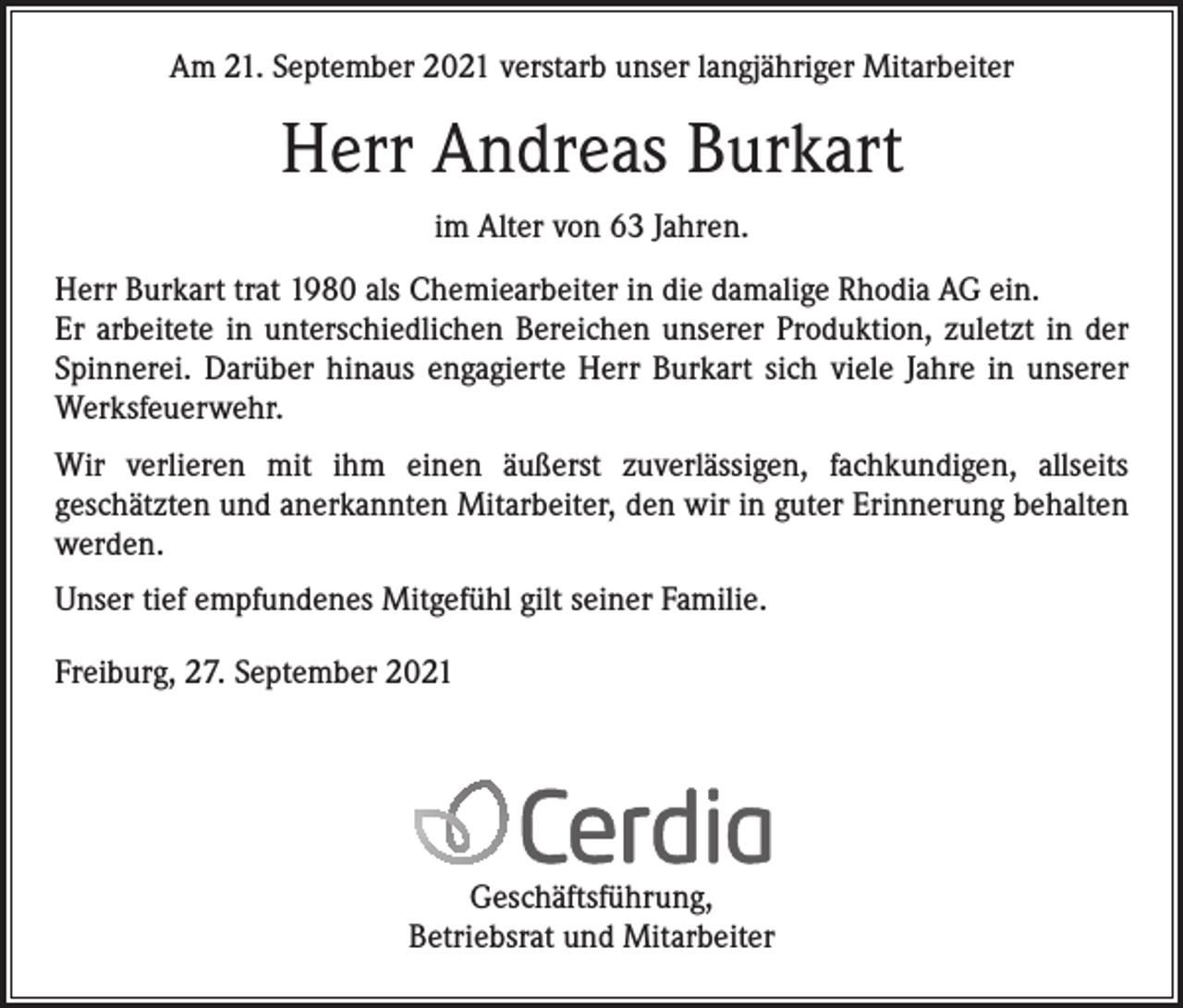 <p>Am 21. September 2021 verstarb unser langjähriger Mitarbeiter</p><p>Herr Andreas Burkart<br />im Alter von 63 Jahren.<br />Herr Burkart trat 1980 als Chemiearbeiter in die damalige Rhodia AG ein.<br />Er arbeitete in unterschiedlichen Bereichen unserer Produktion, zuletzt in der<br />Spinnerei. Darüber hinaus engagierte Herr Burkart sich viele Jahre in unserer<br />Werksfeuerwehr.<br />Wir verlieren mit ihm einen äußerst zuverlässigen, fachkundigen, allseits<br />­geschätzten und anerkannten Mitarbeiter, den wir in guter Erinnerung behalten<br />werden.<br />Unser tief empfundenes Mitgefühl gilt seiner Familie.<br />Freiburg, 27. September 2021</p><p>Geschäftsführung,<br />Betriebsrat und Mitarbeiter</p>