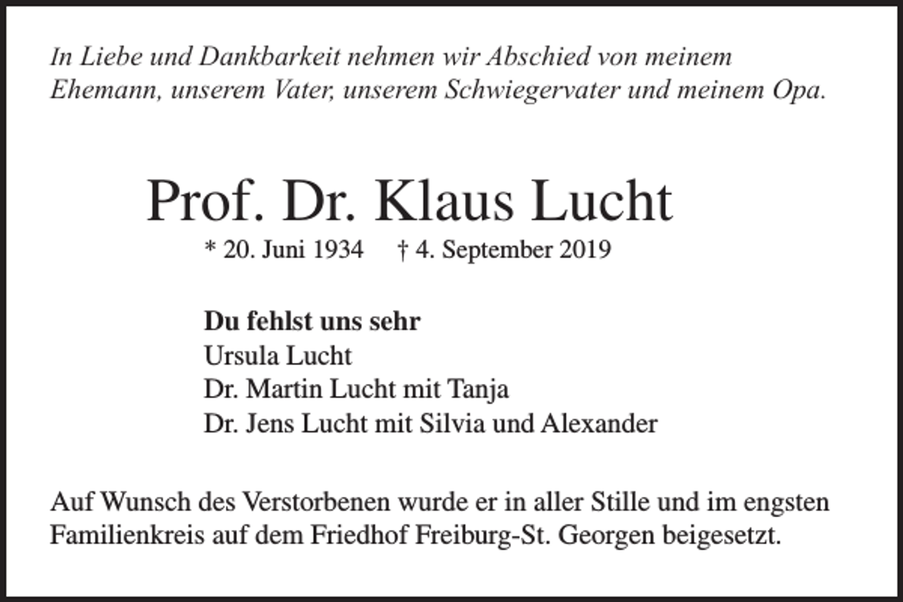 <p>In Liebe und Dankbarkeit nehmen wir Abschied von meinem<br />Ehemann, unserem Vater, unserem Schwiegervater und meinem Opa.</p><p>Prof. Dr. Klaus Lucht<br />* 20. Juni 1934</p><p>† 4. September 2019</p><p>Du fehlst uns sehr<br />Ursula Lucht<br />Dr. Martin Lucht mit Tanja<br />Dr. Jens Lucht mit Silvia und Alexander<br />Auf Wunsch des Verstorbenen wurde er in aller Stille und im engsten<br />Familienkreis auf dem Friedhof Freiburg-St. Georgen beigesetzt.</p>