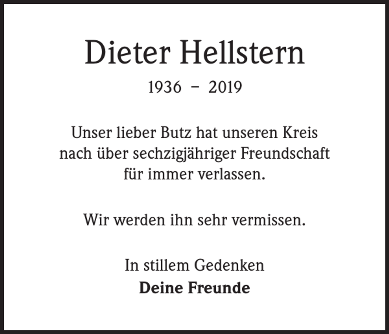 <p>Dieter Hellstern<br />1936 – 2019<br />Unser lieber Butz hat unseren Kreis<br />nach über sechzigjähriger Freundschaft<br />für immer verlassen.<br />Wir werden ihn sehr vermissen.<br />In stillem Gedenken<br />Deine Freunde</p>