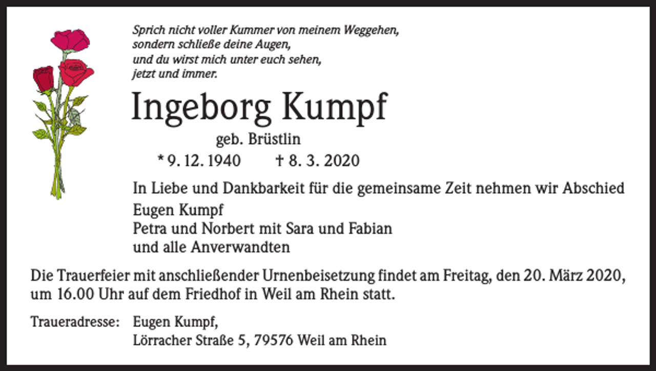 <p>Sprich nicht voller Kummer von meinem Weggehen,<br />sondern schließe deine Augen,<br />und du wirst mich unter euch sehen,<br />jetzt und immer.</p><p>Ingeborg Kumpf<br />geb. Brüstlin<br />* 9. 12. 1940 † 8. 3. 2020</p><p>In Liebe und Dankbarkeit für die gemeinsame Zeit nehmen wir Abschied<br />Eugen Kumpf<br />Petra und Norbert mit Sara und Fabian<br />und alle Anverwandten<br />Die Trauerfeier mit anschließender Urnenbeisetzung findet am Freitag, den 20. März 2020,<br />um 16.00 Uhr auf dem Friedhof in Weil am Rhein statt.<br />Traueradresse: Eugen Kumpf,<br />Lörracher Straße 5, 79576 Weil am Rhein</p>