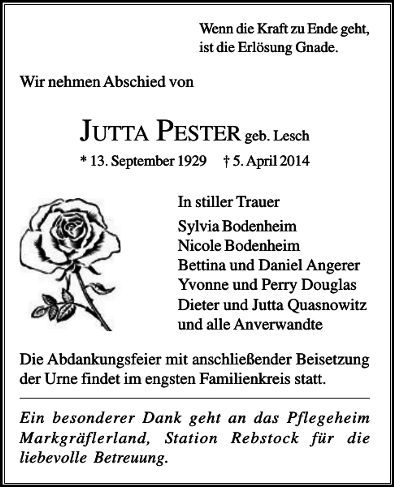<p>Wenn die Kraft zu Ende geht,<br />ist die Erlösung Gnade.</p><p>Wir nehmen Abschied von</p><p>JUTTA PESTER geb. Lesch<br />* 13. September 1929</p><p>† 5. April 2014</p><p>In stiller Trauer<br />Sylvia Bodenheim<br />Nicole Bodenheim<br />Bettina und Daniel Angerer<br />Yvonne und Perry Douglas<br />Dieter und Jutta Quasnowitz<br />und alle Anverwandte<br />Die Abdankungsfeier mit anschließender Beisetzung<br />der Urne findet im engsten Familienkreis statt.<br />Ein besonderer Dank geht an das Pflegeheim<br />Markgräflerland, Station Rebstock für die<br />liebevolle Betreuung.</p>