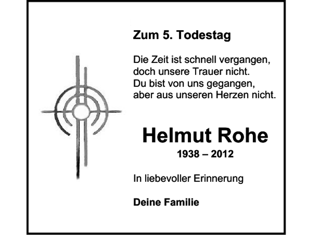 <p>Zum 5. Todestag<br />Die Zeit ist schnell vergangen,<br />doch unsere Trauer nicht.<br />Du bist von uns gegangen,<br />aber aus unseren Herzen nicht.</p><p>Helmut Rohe<br />1938 – 2012<br />In liebevoller Erinnerung<br />Deine Familie</p>
