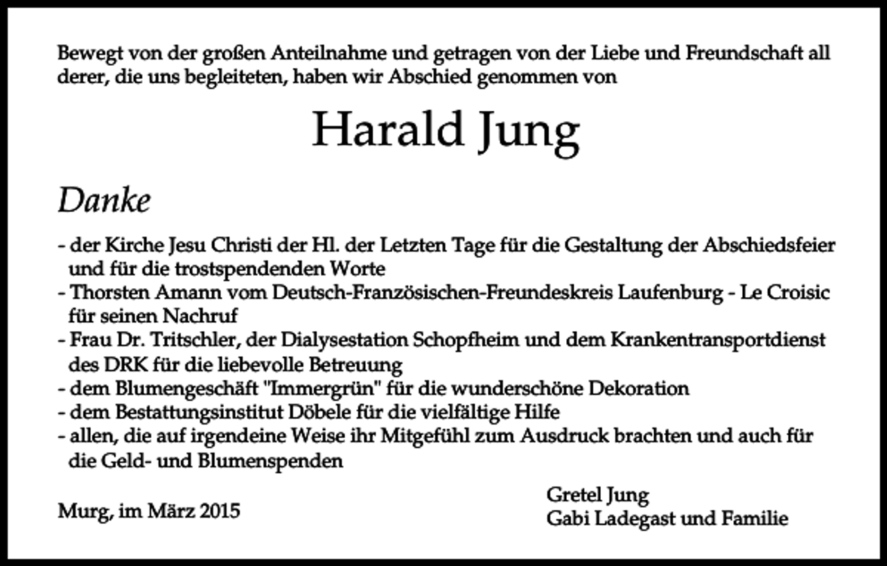 <p>Bewegt von der großen Anteilnahme und getragen von der Liebe und Freundschaft all<br />derer, die uns begleiteten, haben wir Abschied genommen von</p><p>Harald Jung<br />Danke<br />- der Kirche Jesu Christi der Hl. der Letzten Tage für die Gestaltung der Abschiedsfeier<br />und für die trostspendenden Worte<br />- Thorsten Amann vom Deutsch-Französischen-Freundeskreis Laufenburg - Le Croisic<br />für seinen Nachruf<br />- Frau Dr. Tritschler, der Dialysestation Schopfheim und dem Krankentransportdienst<br />des DRK für die liebevolle Betreuung<br />- dem Blumengeschäft "Immergrün" für die wunderschöne Dekoration<br />- dem Bestattungsinstitut Döbele für die vielfältige Hilfe<br />- allen, die auf irgendeine Weise ihr Mitgefühl zum Ausdruck brachten und auch für<br />die Geld- und Blumenspenden<br />Murg, im März 2015</p><p>Gretel Jung<br />Gabi Ladegast und Familie</p>