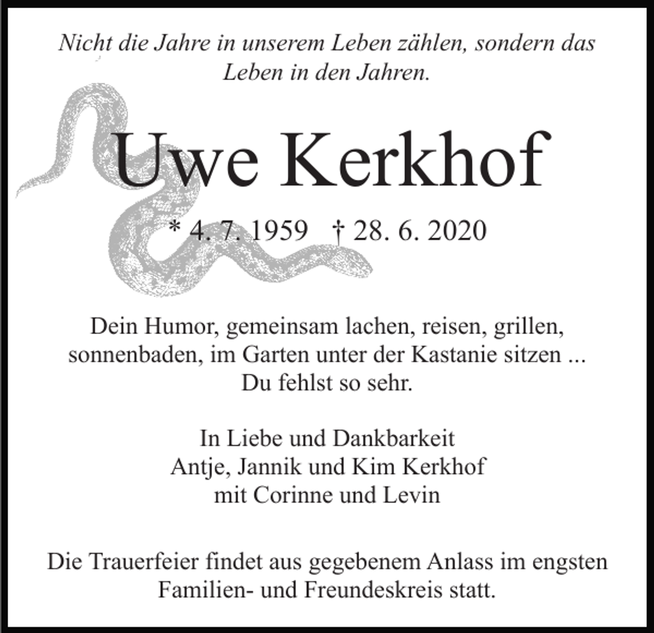 <p>Nicht die Jahre in unserem Leben zählen, sondern das<br />Leben in den Jahren.</p><p>Uwe Kerkhof<br />* 4. 7. 1959 † 28. 6. 2020<br />Dein Humor, gemeinsam lachen, reisen, grillen,<br />sonnenbaden, im Garten unter der Kastanie sitzen ...<br />Du fehlst so sehr.<br />In Liebe und Dankbarkeit<br />Antje, Jannik und Kim Kerkhof<br />mit Corinne und Levin<br />Die Trauerfeier findet aus gegebenem Anlass im engsten<br />Familien- und Freundeskreis statt.</p>