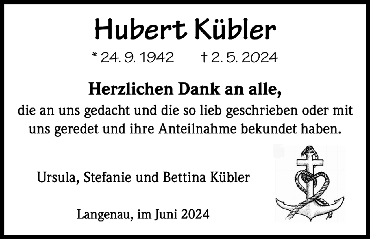 <p>Hubert Kübler</p><p>* 24. 9. 1942</p><p>† 2. 5. 2024</p><p>Herzlichen Dank an alle,<br />die an uns gedacht und die so lieb geschrieben oder mit<br />uns geredet und ihre Anteilnahme bekundet haben.<br />Ursula, Stefanie und Bettina Kübler<br />Langenau, im Juni 2024</p>