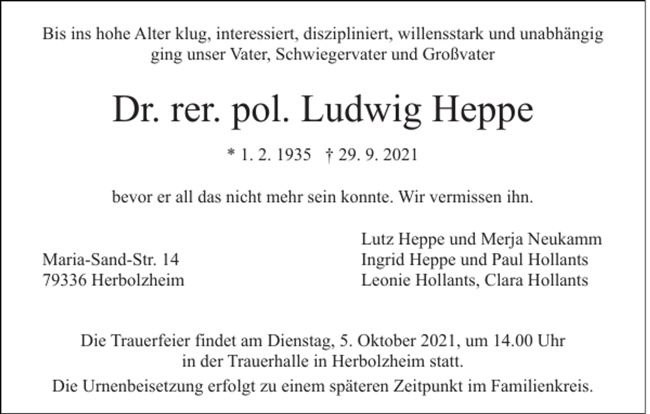 <p>Bis ins hohe Alter klug, interessiert, diszipliniert, willensstark und unabhängig<br />ging unser Vater, Schwiegervater und Großvater</p><p>Dr. rer. pol. Ludwig Heppe<br />* 1. 2. 1935 † 29. 9. 2021<br />bevor er all das nicht mehr sein konnte. Wir vermissen ihn.<br />Maria-Sand-Str. 14<br />79336 Herbolzheim</p><p>Lutz Heppe und Merja Neukamm<br />Ingrid Heppe und Paul Hollants<br />Leonie Hollants, Clara Hollants</p><p>Die Trauerfeier findet am Dienstag, 5. Oktober 2021, um 14.00 Uhr<br />in der Trauerhalle in Herbolzheim statt.<br />Die Urnenbeisetzung erfolgt zu einem späteren Zeitpunkt im Familienkreis.</p>