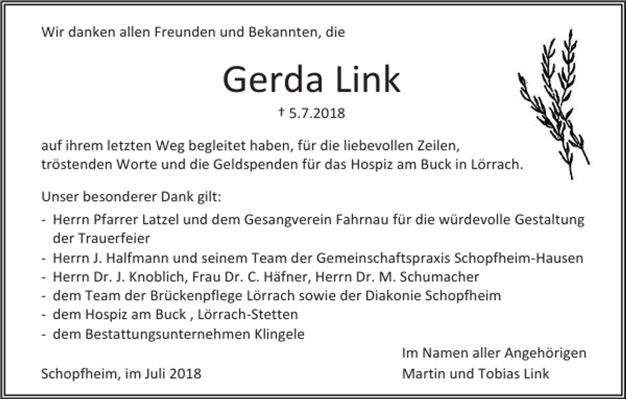 <p>Wir danken allen Freunden und Bekannten, die</p><p>Gerda Link<br />† 5.7.2018<br />auf ihrem letzten Weg begleitet haben, für die liebevollen Zeilen,<br />tröstenden Worte und die Geldspenden für das Hospiz am Buck in Lörrach.<br />Unser besonderer Dank gilt:<br />- Herrn Pfarrer Latzel und dem Gesangverein Fahrnau für die würdevolle Gestaltung<br />der Trauerfeier<br />- Herrn J. Halfmann und seinem Team der Gemeinschaftspraxis Schopfheim-Hausen<br />- Herrn Dr. J. Knoblich, Frau Dr. C. Häfner, Herrn Dr. M. Schumacher<br />- dem Team der Brückenpflege Lörrach sowie der Diakonie Schopfheim<br />- dem Hospiz am Buck , Lörrach-Stetten<br />- dem Bestattungsunternehmen Klingele<br />Im Namen aller Angehörigen<br />Schopfheim, im Juli 2018<br />Martin und Tobias Link</p>