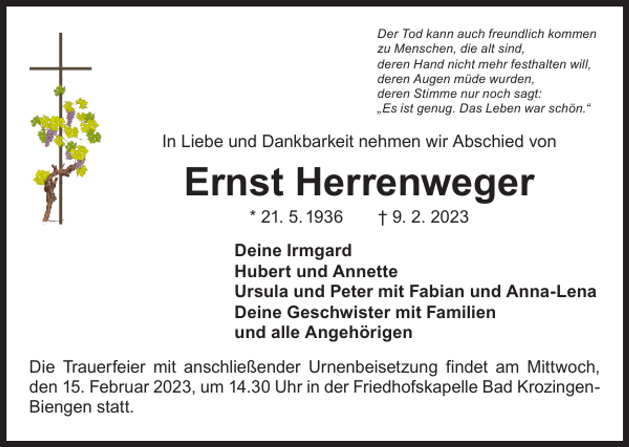 <p>Der Tod kann auch freundlich kommen<br />zu Menschen, die alt sind,<br />deren Hand nicht mehr festhalten will,<br />deren Augen müde wurden,<br />deren Stimme nur noch sagt:<br />„Es ist genug. Das Leben war schön.“</p><p>In Liebe und Dankbarkeit nehmen wir Abschied von</p><p>Ernst Herrenweger<br />* 21. 5. 1936 † 9. 2. 2023</p><p>Deine Irmgard<br />Hubert und Annette<br />Ursula und Peter mit Fabian und Anna-Lena<br />Deine Geschwister mit Familien<br />und alle Angehörigen<br />Die Trauerfeier mit anschließender Urnenbeisetzung findet am Mittwoch,<br />den 15. Februar 2023, um 14.30 Uhr in der Friedhofskapelle Bad KrozingenBiengen statt.</p>