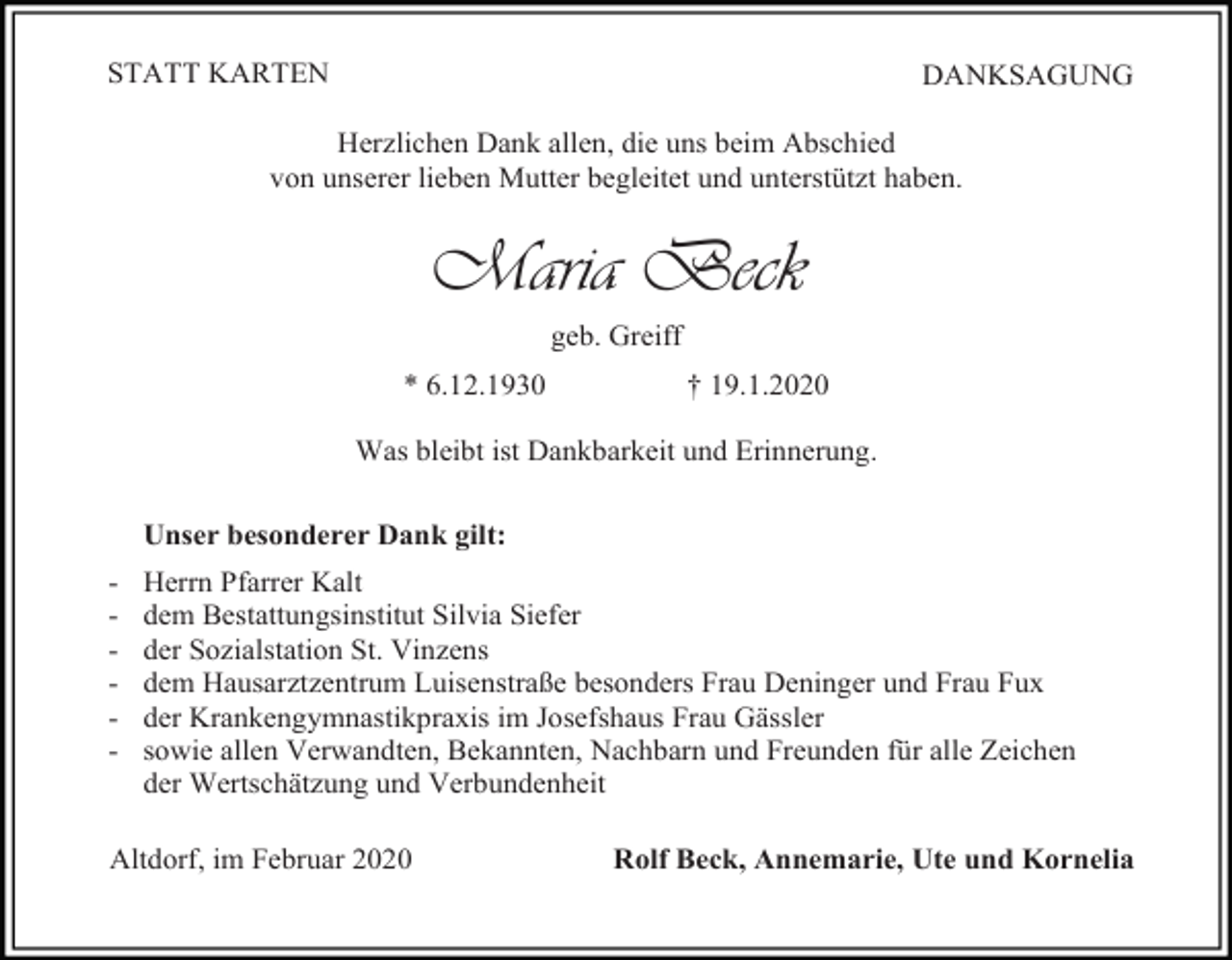 <p>STATT KARTEN</p><p>DANKSAGUNG</p><p>Herzlichen Dank allen, die uns beim Abschied<br />von unserer lieben Mutter begleitet und unterstützt haben.</p><p>Maria Beck<br />geb. Greiff<br />* 6.12.1930</p><p>† 19.1.2020</p><p>Was bleibt ist Dankbarkeit und Erinnerung.<br />Unser besonderer Dank gilt:<br />-</p><p>Herrn Pfarrer Kalt<br />dem Bestattungsinstitut Silvia Siefer<br />der Sozialstation St. Vinzens<br />dem Hausarztzentrum Luisenstraße besonders Frau Deninger und Frau Fux<br />der Krankengymnastikpraxis im Josefshaus Frau Gässler<br />sowie allen Verwandten, Bekannten, Nachbarn und Freunden für alle Zeichen<br />der Wertschätzung und Verbundenheit</p><p>Altdorf, im Februar 2020</p><p>Rolf Beck, Annemarie, Ute und Kornelia</p>