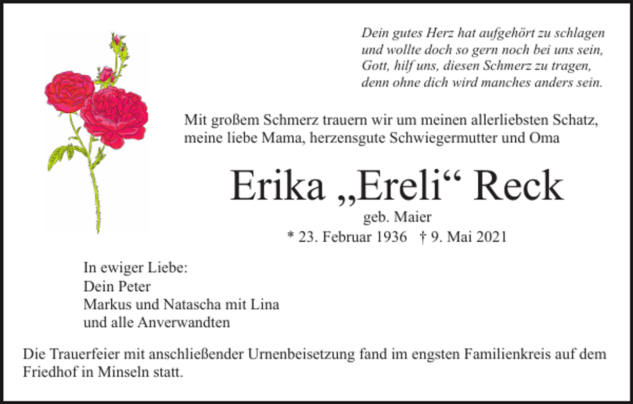 <p>Dein gutes Herz hat aufgehört zu schlagen<br />und wollte doch so gern noch bei uns sein,<br />Gott, hilf uns, diesen Schmerz zu tragen,<br />denn ohne dich wird manches anders sein.</p><p>Mit großem Schmerz trauern wir um meinen allerliebsten Schatz,<br />meine liebe Mama, herzensgute Schwiegermutter und Oma</p><p>Erika „Ereli“ Reck<br />geb. Maier<br />* 23. Februar 1936 † 9. Mai 2021</p><p>In ewiger Liebe:<br />Dein Peter<br />Markus und Natascha mit Lina<br />und alle Anverwandten<br />Die Trauerfeier mit anschließender Urnenbeisetzung fand im engsten Familienkreis auf dem<br />Friedhof in Minseln statt.</p>
