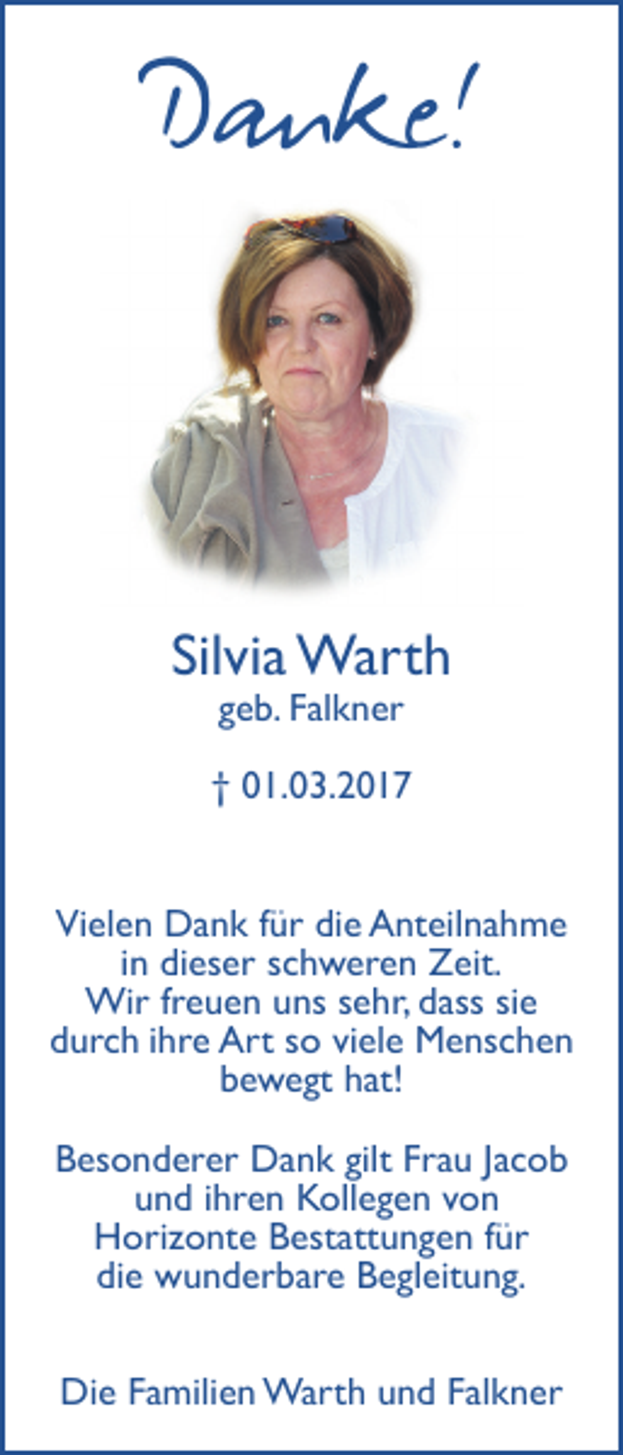 <p>Danke!<br />Silvia Warth<br />geb. Falkner</p><p>† 01.03.2017<br />Vielen Dank für die Anteilnahme<br />in dieser schweren Zeit.<br />Wir freuen uns sehr, dass sie<br />durch ihre Art so viele Menschen<br />bewegt hat!<br />Besonderer Dank gilt Frau Jacob<br />und ihren Kollegen von<br />Horizonte Bestattungen für<br />die wunderbare Begleitung.<br />Die Familien Warth und Falkner</p>