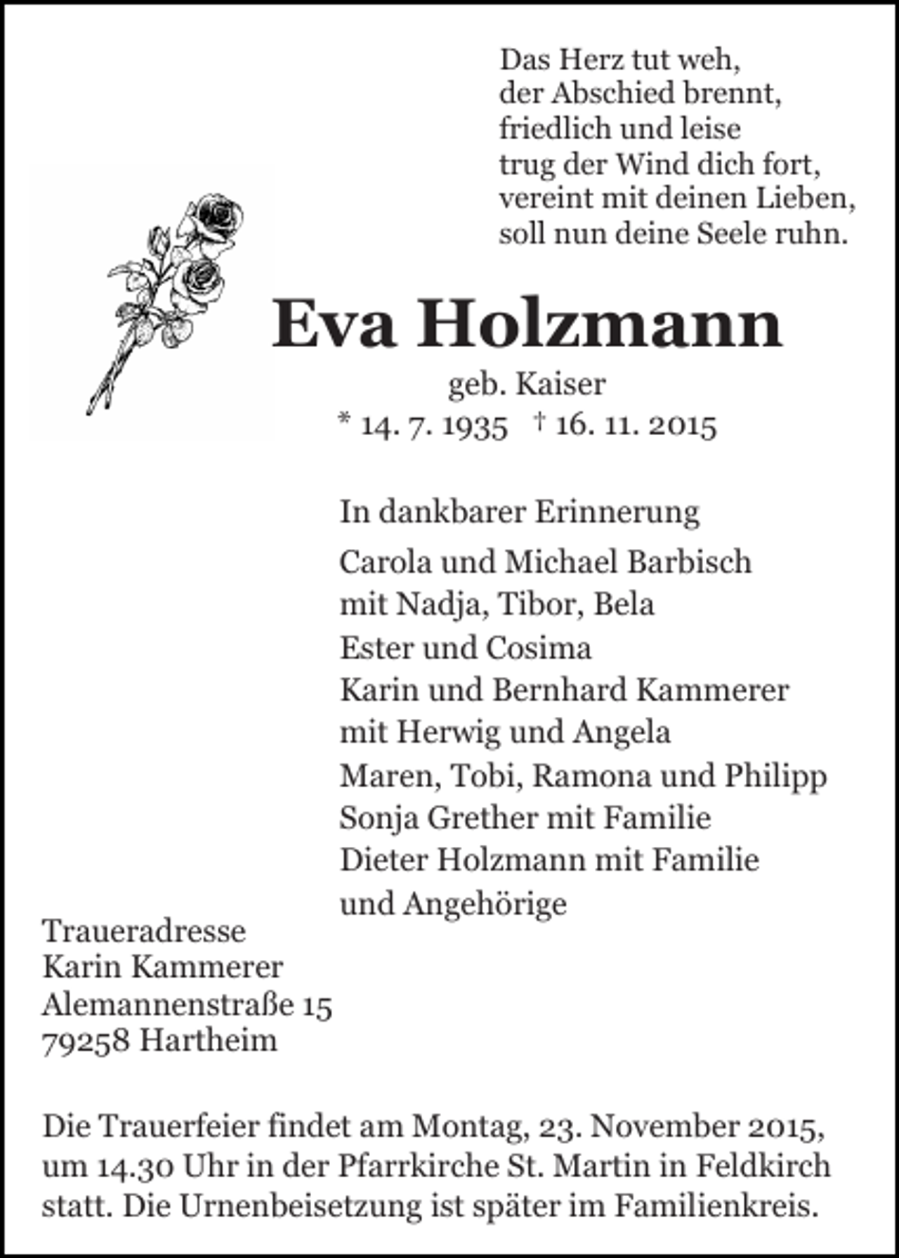 <p>Das Herz tut weh,<br />der Abschied brennt,<br />friedlich und leise<br />trug der Wind dich fort,<br />vereint mit deinen Lieben,<br />soll nun deine Seele ruhn.</p><p>Eva Holzmann<br />geb. Kaiser<br />* 14. 7. 1935 † 16. 11. 2015<br />In dankbarer Erinnerung</p><p>Traueradresse<br />Karin Kammerer<br />Alemannenstraße 15<br />79258 Hartheim</p><p>Carola und Michael Barbisch<br />mit Nadja, Tibor, Bela<br />Ester und Cosima<br />Karin und Bernhard Kammerer<br />mit Herwig und Angela<br />Maren, Tobi, Ramona und Philipp<br />Sonja Grether mit Familie<br />Dieter Holzmann mit Familie<br />und Angehörige</p><p>Die Trauerfeier findet am Montag, 23. November 2015,<br />um 14.30 Uhr in der Pfarrkirche St. Martin in Feldkirch<br />statt. Die Urnenbeisetzung ist später im Familienkreis.</p>