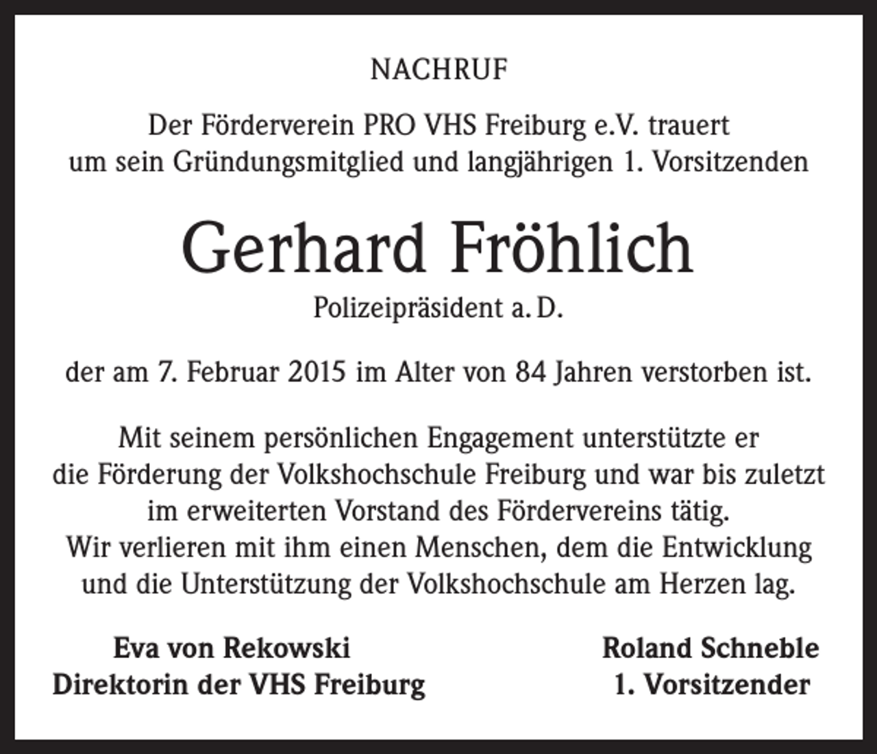 <p>NACHRUF<br />Der Förderverein PRO VHS Freiburg e.V. trauert<br />um sein Gründungsmitglied und langjährigen 1. Vorsitzenden</p><p>Gerhard Fröhlich<br />Polizeipräsident a. D.</p><p>der am 7. Februar 2015 im Alter von 84 Jahren verstorben ist.<br />Mit seinem persönlichen Engagement unterstützte er<br />die Förderung der Volkshochschule Freiburg und war bis zuletzt<br />im erweiterten Vorstand des Fördervereins tätig.<br />Wir verlieren mit ihm einen Menschen, dem die Entwicklung<br />und die Unterstützung der Volkshochschule am Herzen lag.</p><p>Eva von Rekowski<br />D<br />irektorin der VHS Freiburg</p><p>Roland Schneble<br />1. Vorsitzender</p>